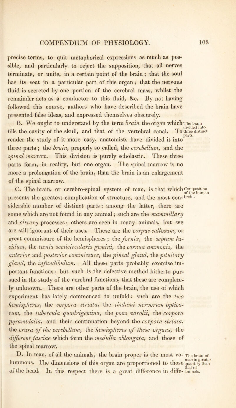 precise terms, to quit metaphorical expressions as much as pos¬ sible, and particularly to reject the supposition, that all nerves terminate, or unite, in a certain point of the brain; that the soul has its seat in a particular part of this organ ; that the nervous fluid is secreted by one portion of the cerebral mass, whilst the remainder acts as a conductor to this fluid, &c. By not having followed this course, authors who have described the brain have presented false ideas, and expressed themselves obscurely. B. We ought to understand by the term hrain the organ which The brain fills the cavity of the skull, and that of the vertebral canal. To three distinct . . .... parts. render the study of it more easy, anatomists have divided it into three parts ; the brain, properly so called, the cerehelliim, and the spmal marrow. This division is purely scholastic. These three parts form, in reality, but one organ. The spinal marrow is no more a prolongation of the brain, than the brain is an enlargement of the spinal marrow. C. The brain, or cerebro-spinal system of man, is that which <^oinposiUon _ ^ of the human presents the greatest complication of structure, and the most con- siderable number of distinct parts : among the latter, there are some which are not found in any animal; such are the mammillary and olinary processes; others are seen in many animals, but we are still ignorant of their uses. These are the corpus callosum, or great commissure of the hemispheres ; thejornix, the septum lu~ cidum, the tcenia semicircularis gemini, the cornua ammonis, the anterior and posterior commissure, the pineal gland, the pituitary gland, the infundibulum. All these parts probably exercise im¬ portant functions ; but such is the defective method hitherto pur¬ sued in the study of tlie cerebral functions, that these are complete¬ ly unknown. There are other parts of the brain, the use of which experiment has lately commenced to unfold: such are the two hemispheres, the corpora striata, the thalami nervorum optico- rum, the tubercula quadrigemina, the pons varolii, the corpora pyramidalia, and their continuation beyond the corpora striata, the crura of the cerebellum, the hemispheres of these organs, the dferentfasciae which form the medulla oblongata, and those of the spinal maiTow. D. In man, of all the animals, the brain proper is the most vo- The brain of luminous. The dimensions of this organ are proportioned to those c^ianlky than'^ of the head. In this respect there is a great difference in diffe- animals.