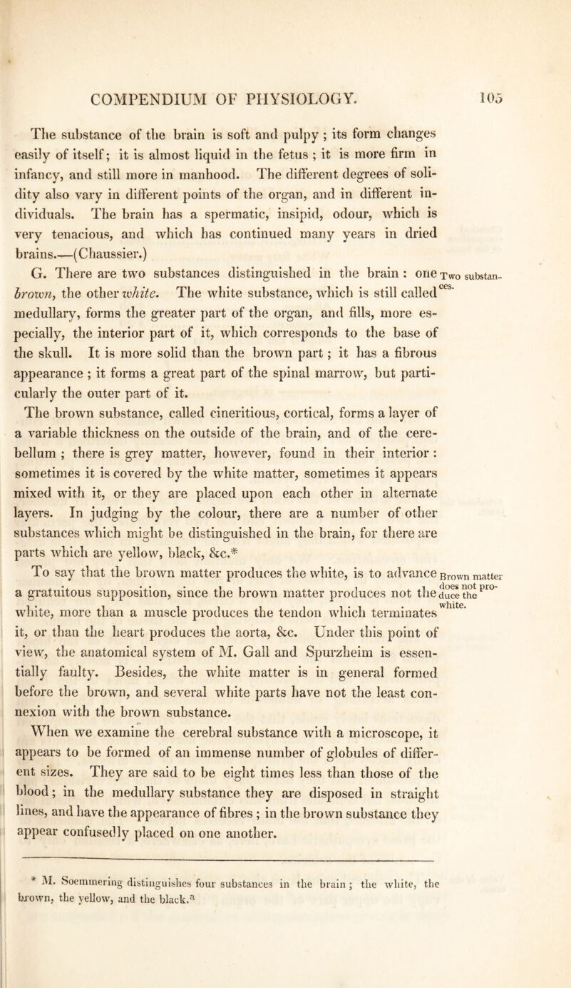 The substance of the brain is soft and pulpy ; its form changes easily of itself; it is almost liquid in the fetus ; it is more firm in infancy, and still more in manhood. The different degrees of soli¬ dity also vary in different points of the organ, and in different in¬ dividuals. The brain has a spermatic, insipid, odour, which is very tenacious, and which has continued many years in dried brains.—(Chaussier.) G. There are two substances distinguished in the brain : one two substan- Iroxvn, the other leAzVc. The white substance, which is still called^^^’ medullary, forms the greater part of the organ, and fills, more es¬ pecially, the interior part of it, which corresponds to the base of the skull. It is more solid than the brown part; it has a fibrous appearance ; it forms a great part of the spinal marrow, but parti¬ cularly the outer part of it. The brown substance, called cineritious, cortical, forms a layer of a variable thickness on the outside of the brain, and of the cere¬ bellum ; there is grey matter, however, found in their interior: sometimes it is covered by the white matter, sometimes it appears mixed with it, or they are placed upon each other in alternate layers. In judging by the colour, there are a number of other substances which might be distinguished in the brain, for there are parts which are yellow, black, &c.* To say that the brown matter produces the white, is to advance grown matter a gratuitous supposition, since the brown matter produces not theducethe'^^° white, more than a muscle produces the tendon which terminates it, or than the heart produces the aorta, &c. Under this point of view, the anatomical system of M. Gall and Spurzheim is essen¬ tially faulty. Besides, the white matter is in general formed before the brown, and several white parts have not the least con¬ nexion with the brown substance. When we examine the cerebral substance with a microscope, it appears to be formed of an immense number of globules of differ¬ ent sizes. They are said to be eight times less than those of the blood; in the medullary substance they are disposed in straight lines, and have the appearance of fibres; in the brown substance they appear confusedly placed on one another. * M. Soemmering distinguishes four substances in the brain ; the white, the brown, the yellow, and the black.'^