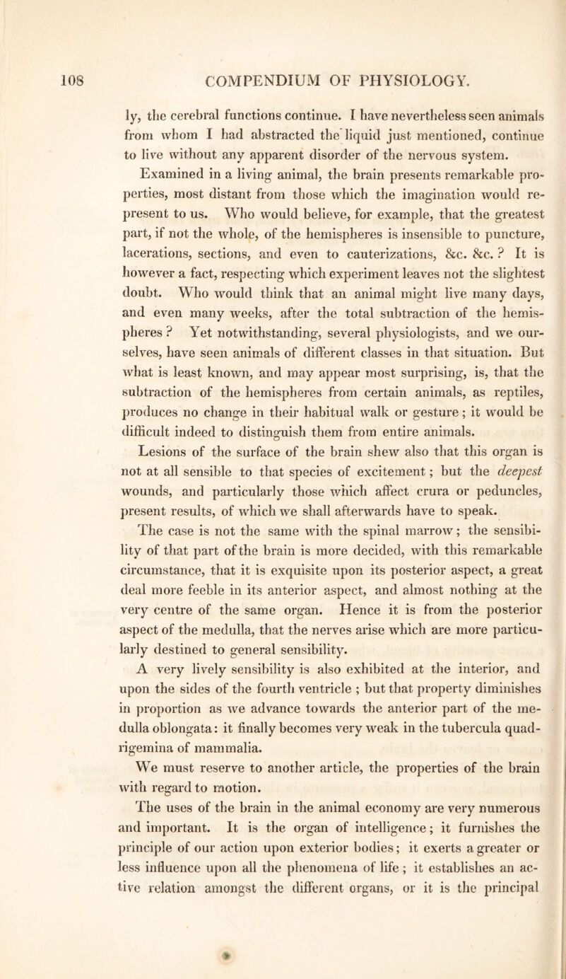 ly, the cerebral functions continue. I have nevertheless seen animals from whom I had abstracted the liquid just mentioned, continue to live without any apparent disorder of the nervous system. Examined in a living animal, the brain presents remarkable pro¬ perties, most distant from those which the imagination would re¬ present to us. Who would believe, for example, that the greatest part, if not the whole, of the hemispheres is insensible to puncture, lacerations, sections, and even to cauterizations, &c. 8cc. ? It is however a fact, respecting which experiment leaves not the slightest doubt. Who would think that an animal might live many days, and even many weeks, after the total subtraction of the hemis¬ pheres ? Yet notwithstanding, several physiologists, and we our¬ selves, have seen animals of different classes in that situation. But what is least known, and may appear most surprising, is, that the subtraction of the hemispheres from certain animals, as reptiles, produces no change in their habitual walk or gesture; it would be difficult indeed to distinguish them from entire animals. Lesions of the surface of the brain shew also that this organ is not at all sensible to that species of excitement; but the deepest wounds, and particularly those which affect crura or peduncles, present results, of which we shall afterwards have to speak. The case is not the same with the spinal marrow; the sensibi¬ lity of tliat part of the brain is more decided, with this remarkable circumstance, that it is exquisite upon its posterior aspect, a great deal more feeble in its anterior aspect, and almost nothing at the very centre of the same organ. Hence it is from the posterior aspect of the medulla, that the nerves arise which are more particu¬ larly destined to general sensibility. A very lively sensibility is also exhibited at the interior, and upon the sides of the fourth ventricle ; but that property diminishes in proportion as we advance towards the anterior part of the me¬ dulla oblongata: it finally becomes very weak in the tubercula quad- rigemina of mammalia. We must reserve to another article, the properties of the brain with regard to motion. The uses of the brain in the animal economy are very numerous and important. It is the oi’gan of intelligence; it furnishes the principle of our action upon exterior bodies; it exerts a greater or less influence upon all the phenomena of life; it establishes an ac¬ tive relation amongst the different organs, or it is the principal *
