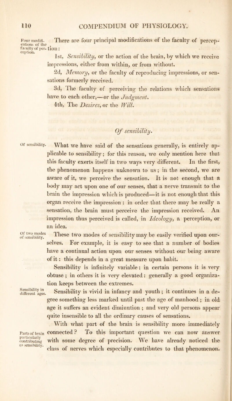 Fourmodifi- There are four principal modifications of tlie faculty of percep- eations of the , faculty of per. tlOU : eei)tion. 1st, Sensibility, or the action of the brain, by which we receive impressions, either from within, or from without. 2(1, Memory, or the faculty of reproducing impressions, or sen¬ sations formerly received. 3d, The faculty of perceiving the relations which sensations have to each other,—or the Judgment* 4th, The Desires, or the Will. Of sensibility. Of sensibility. What wc have said of the sensations generally, is entirely ap¬ plicable to sensibility; for this reason, we only mention here that this faculty exerts itself in two ways very different. In the first, the phenomenon happens unknown to us; in the second, we are aware of it, we perceive the sensation. It is not enough that a body may act upon one of our senses, that a nerve transmit to the brain the impression which is produced—it is not enough that this organ receive the impression : in order that there may be really a sensation, the brain must perceive the impression received. An impression thus perceived is called, in Ideology, a perception, or an idea, S’^semibiiity^* These two modcs of sensibility may be easily verified upon our¬ selves. For example, it is easy to see that a number of bodies have a continual action upon our senses without our being aware of it: this depends in a great measure upon habit. Sensibility is infinitely variable: in certain persons it is very obtuse ; in others it is very elevated: generally a good organiza¬ tion keeps between the extremes. dfffe\-enf ages. Sensibility is vivid in infancy and youth; it continues in a de¬ gree something less marked until past tlie age of manhood ; in old age it suffers an evident diminution ; and very old persons appear quite insensible to all the ordinary causes of sensations. With what part of the brain is sensibility more immediately Parts of brain Connected? To this important question we can now answer contobiTting witli soiiie degree of precision. We have already noticed the xubibiiity. ^ nerves which especially contributes to that phenomenon.