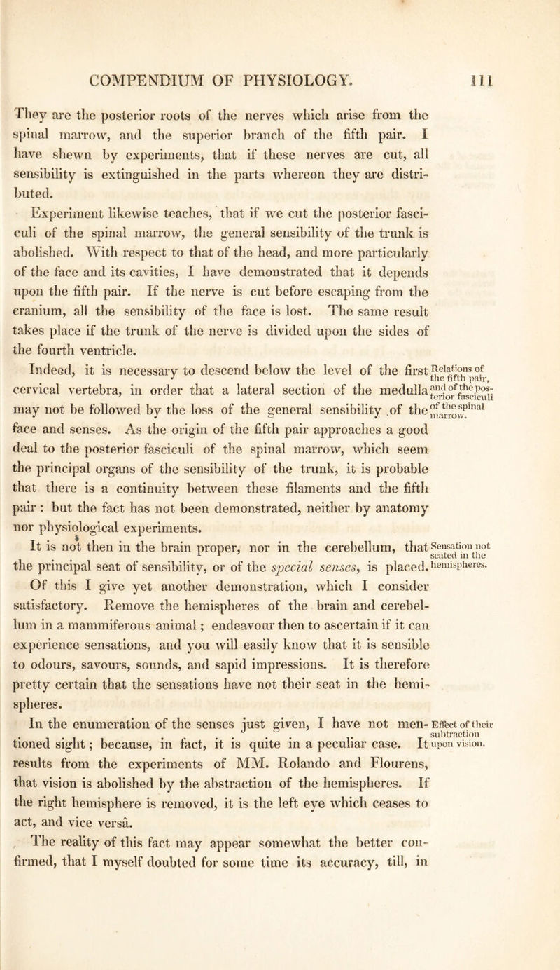 They are the posterior roots of the nerves which arise from the spinal marrow, and the superior branch of the fifth pair. I have sliewn hy experiments, that if these nerves are cut, all sensibility is extinguished in the parts whereon they are distri¬ buted. Experiment likewise teaches, that if we cut the posterior fasci¬ culi of the spinal marrow, the general sensibility of the trunk is abolished. With respect to that of the head, and more particularly of the face and its cavities, I have demonstrated that it depends upon the fifth pair. If the nerve is cut before escaping from the cranium, all the sensibility of the face is lost. The same result takes place if the trunk of the nerve is divided upon the sides of the fourth ventricle. Indeed, it is necessary to descend below the level of the first of cervical vertebra, in order that a lateral section of the medulla may not be followed by the loss of the general sensibility .of the face and senses. As the origin of the fifth pair approaches a good deal to the posterior fasciculi of the spinal marrow, which seem the principal organs of the sensibility of the trunk, it is probable that there is a continuity between these filaments and the fifth pair : but the fact has not been demonstrated, neither by anatomy nor physiological experiments. It is not then in the brain proper, nor in the cerebellum, that Sensation not the principal seat of sensibility, or of the special senses, is placed. Of this I give yet another demonstration, which I consider satisfactory. Remove the hemispheres of the brain and cerebel¬ lum in a mammiferous animal; endeavour then to ascertain if it can experience sensations, and you will easily know that it is sensible to odours, savours, sounds, and sapid impressions. It is therefore pretty certain that the sensations have not their seat in the hemi¬ spheres. In the enumeration of the senses just given, I have not men-Effect of their , . , , ...... ,. T subtraction tioned Sight; because, m tact, it is quite m a peculiar case. It upon vision, results from the experiments of MM. Rolando and Flourens, that vision is abolished by the abstraction of the hemispheres. If the right hemisphere is removed, it is the left eye which ceases to act, and vice versa. The reality of this fact may appear somewhat the better con¬ firmed, that I myself doubted for some time its accuracy, till, in