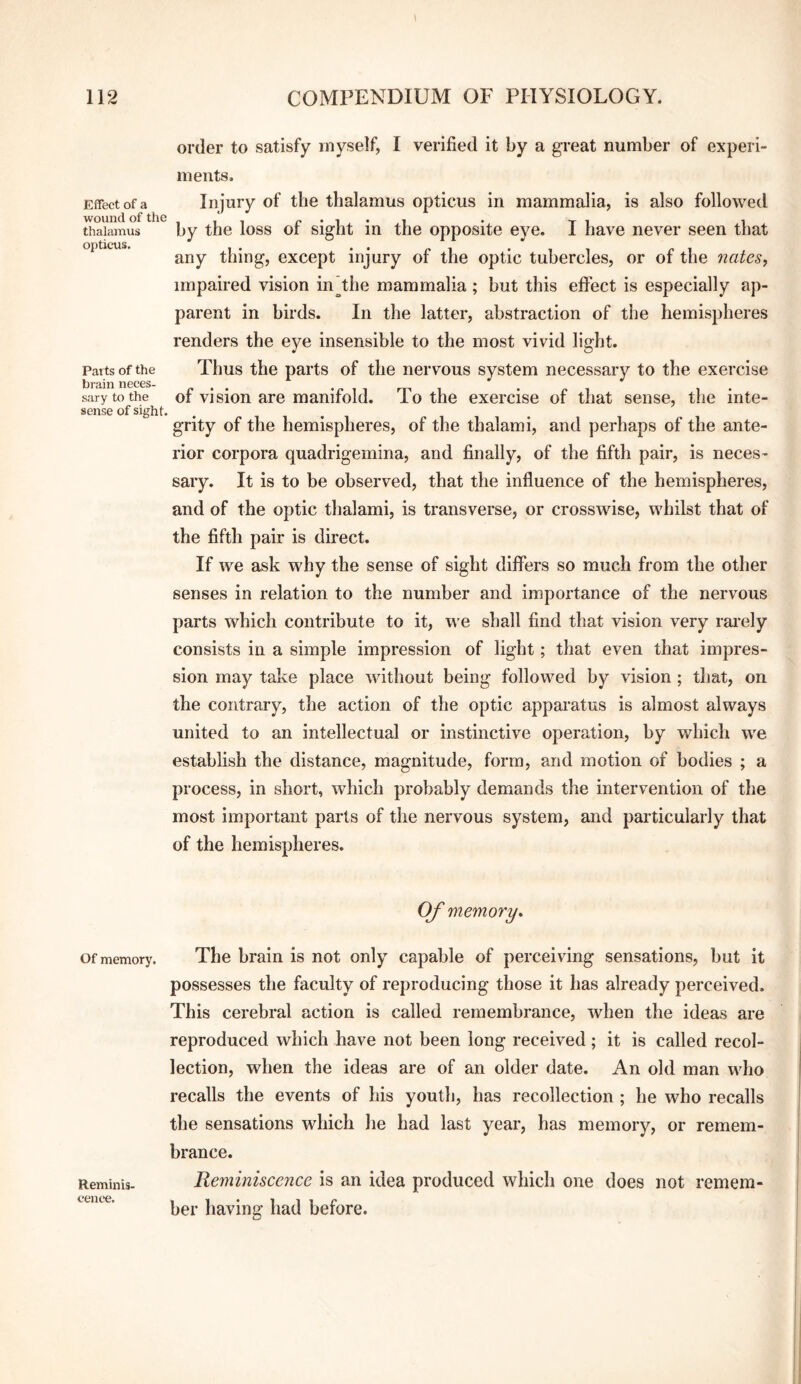 Effect of a wound of the thalamus opticus. Parts of the brain neces¬ sary to the sense of sight. order to satisfy myself, I verified it by a great number of experi¬ ments. Injury of the thalamus opticus in mammalia, is also followed by the loss of sight in the opposite eye. I have never seen that any thing, except injury of the optic tubercles, or of the 7iates, impaired vision in the mammalia ; but this effect is especially ap¬ parent in birds. In the latter, abstraction of the hemispheres renders the eye insensible to the most vivid light. Thus the parts of the nervous system necessary to the exercise of vision are manifold. To the exercise of that sense, the inte¬ grity of the hemispheres, of the thalami, and perhaps of the ante¬ rior corpora quadrigemina, and finally, of the fifth pair, is neces¬ sary. It is to be observed, that the influence of the hemispheres, and of the optic thalami, is transverse, or crosswise, whilst that of the fifth pair is direct. If we ask why the sense of sight differs so much from the other senses in relation to the number and importance of the nervous parts which contribute to it, we shall find that vision very rai*ely consists in a simple impression of light; that even that impres¬ sion may take place without being followed by vision ; that, on the contrary, the action of the optic apparatus is almost always united to an intellectual or instinctive operation, by which we establish the distance, magnitude, form, and motion of bodies ; a process, in short, which probably demands the intervention of the most important parts of the nervous system, and particularly that of the hemispheres. Of memory* Of memory. The brain is not only capable of perceiving sensations, but it possesses the faculty of reproducing those it has already perceived. This cerebral action is called remembrance, when the ideas are reproduced which have not been long received ; it is called recol¬ lection, when the ideas are of an older date. An old man who recalls the events of his youth, has recollection ; he who recalls the sensations which he had last year, has memory, or remem¬ brance. Reminiscence is an idea produced which one does not remem¬ ber having had before. Reminis¬ cence.