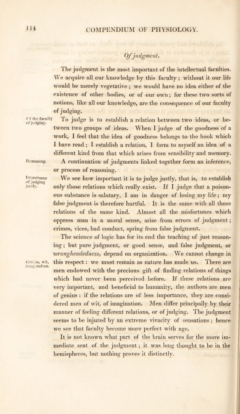 ] 14. Of judgment. The judgment is the most important of the intellectual faculties. We acquire all our knowledge by this faculty ; without it our life would be merely vegetative ; we would have no idea either of the existence of other bodies, or of our own; for these two sorts of notions, like all our knowledge, are the consequence of our faculty of judging. To judge is to establish a relation between two ideas, or be- tween two groups of ideas. When I judge of the goodness of a work, I feel that the idea of goodness belongs to the book which I have read ; I establish a relation, I form to myself an idea of a different kind from that which arises from sensibility and memory. Reasoning. A Continuation of judgments linked together form an inference, or process of reasoning. oTj^ldging^ We see how important it is to judge justly, that is, to establish justly. only those relations which really exist. If I judge that a poison¬ ous substance is salutary, I am in danger of losing my life ; my false judgment is therefore hurtful. It is the same with all those relations of the same kind. Almost all the misfortunes which oppress man in a moral sense, arise from errors of judgment; crimes, vices, bad conduct, spring from false judgment. The science of logic has for its end the teaching of just reason¬ ing ; but pure judgment, or good sense, and false judgment, or xurongheadedness^ depend on organization. We cannot change in Gen. IS, wit, this I’espect: we must remain as nature has made us. There are iraag.nation. ^ ^ men endowed with the precious gift of finding relations of things which had never been perceived before. If these relations are very important, and beneficial to humanity, the authors are men of genius : if the relations are of less importance, they are consi¬ dered men of wit, of imagination. Men differ principally by their manner of feeling different relations, or of judging. The judgment seems to be injured by an extreme vivacity of sensations ; hence we see that faculty become more perfect with age. It is not known what part of the brain serves for the more im¬ mediate seat of the judgment; it was long thought to be in the hemispheres, but nothing proves it distinctly.