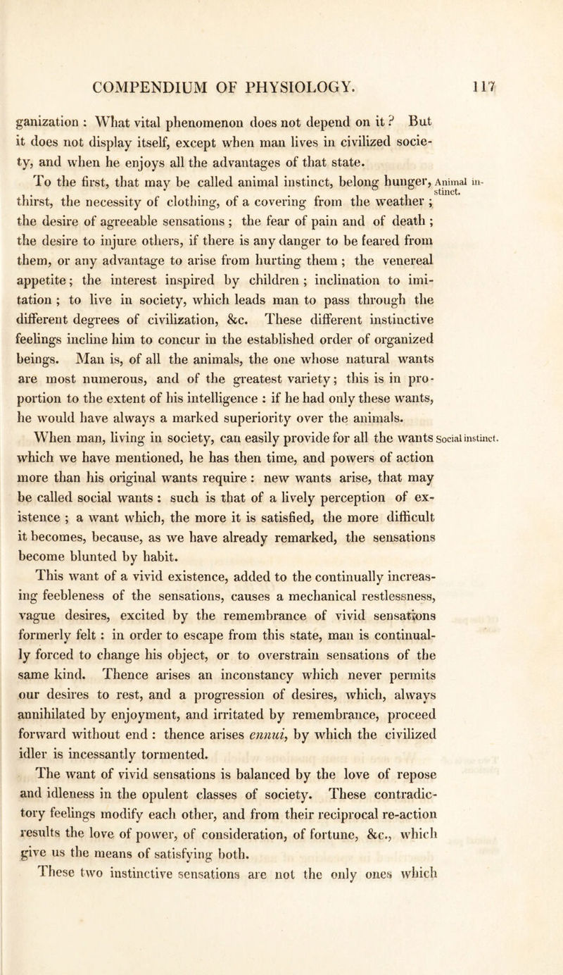 ganization ; What vital phenomenon does not depend on it ? But it does not display itself, except when man lives in civilized socie¬ ty, and when he enjoys all the advantages of that state. To the first, that may be called animal instinct, belong hunger. Animal in- 1*1 • • • 11 stinct. thirst, the necessity of clothing, of a covering from the weather ; the desire of agreeable sensations ; the fear of pain and of death ; the desire to injure others, if there is any danger to be feared from them, or any advantage to arise from hurting them ; the venereal appetite; the interest inspired by children; inclination to imi¬ tation ; to live in society, which leads man to pass through the different degrees of civilization, &c. These different instinctive feelings incline him to concur in the established order of organized beings. Man is, of all the animals, the one whose natural wants are most numerous, and of the greatest variety; this is in pro¬ portion to the extent of his intelligence : if he had only these wants, he would have always a marked superiority over the animals. When man, living in society, can easily provide for all the wants social instinct, which we have mentioned, he has then time, and powers of action more than his original wants require: new wants arise, that may he called social wants : such is that of a lively perception of ex¬ istence ; a want which, the more it is satisfied, the more difficult it becomes, because, as we have already remarked, the sensations become blunted by habit. This want of a vivid existence, added to the continually increas¬ ing feebleness of the sensations, causes a mechanical restlessness, vague desires, excited by the remembrance of vivid sensations formerly felt; in order to escape from this state, man is continual¬ ly forced to change his object, or to overstrain sensations of the same kind. Thence arises an inconstancy which never permits our desires to rest, and a progression of desires, which, always annihilated by enjoyment, and irritated by remembrance, proceed forward without end : thence arises eiinui, by which the civilized idler is incessantly tormented. The want of vivid sensations is balanced by the love of repose and idleness in the opulent classes of society. These contradic¬ tory feelings modify each other, and from their reciprocal re-action results the love of power, of consideration, of fortune, &c., which give us the means of satisfying both. These two instinctive sensations are not the only ones which