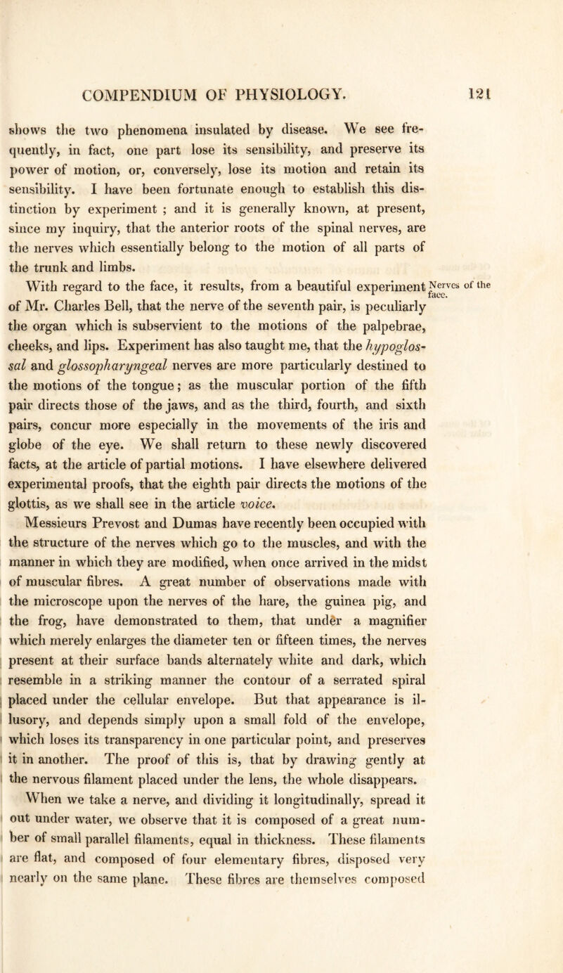 shows the two phenomena insulated by disease. We see fre¬ quently, in fact, one part lose its sensibility, and preserve its power of motion, or, conversely, lose its motion and retain its sensibility. I have been fortunate enough to establish this dis¬ tinction by experiment ; and it is generally known, at present, since my inquiry, that the anterior roots of the spinal nerves, are the nerves which essentially belong to the motion of all parts of the trunk and limbs. With regard to the face, it results, from a beautiful experiment Serves of the of Mr. Charles Bell, that the nerve of the seventh pair, is peculiarly the organ which is subservient to the motions of the palpebrae, cheeks, and lips. Experiment has also taught me, that the hypoglos^ sal and glossopharyngeal nerves are more particularly destined to the motions of the tongue; as the muscular portion of the fifth pair directs those of the jaws, and as the third, fourth, and sixth pairs, concur more especially in the movements of the iris and globe of the eye. We shall return to these newly discovered facts, at the article of partial motions. I have elsewhere delivered experimental proofs, that the eighth pair directs the motions of the glottis, as we shall see in the article voice. Messieurs Prevost and Dumas have recently been occupied with the structure of the nerves which go to the muscles, and with the manner in which they are modified, when once arrived in the midst of muscular fibres. A great number of observations made with the microscope upon the nerves of the hare, the guinea pig, and the frog, have demonstrated to them, that undgr a magnifier which merely enlarges the diameter ten or fifteen times, the nerves present at their surface bands alternately white and dark, which resemble in a striking manner the contour of a serrated spiral placed under the cellular envelope. But that appearance is il¬ lusory, and depends simply upon a small fold of the envelope, which loses its transparency in one particular point, and preserves it in another. The proof of this is, that by drawing gently at the nervous filament placed under the lens, the whole disappears. When we take a nerve, and dividing it longitudinally, spread it out under water, we observe that it is composed of a great num¬ ber of small parallel filaments, equal in thickness. These filaments are flat, and composed of four elementary fibres, disposed very nearly on the same plane. These fibres are themselves composed