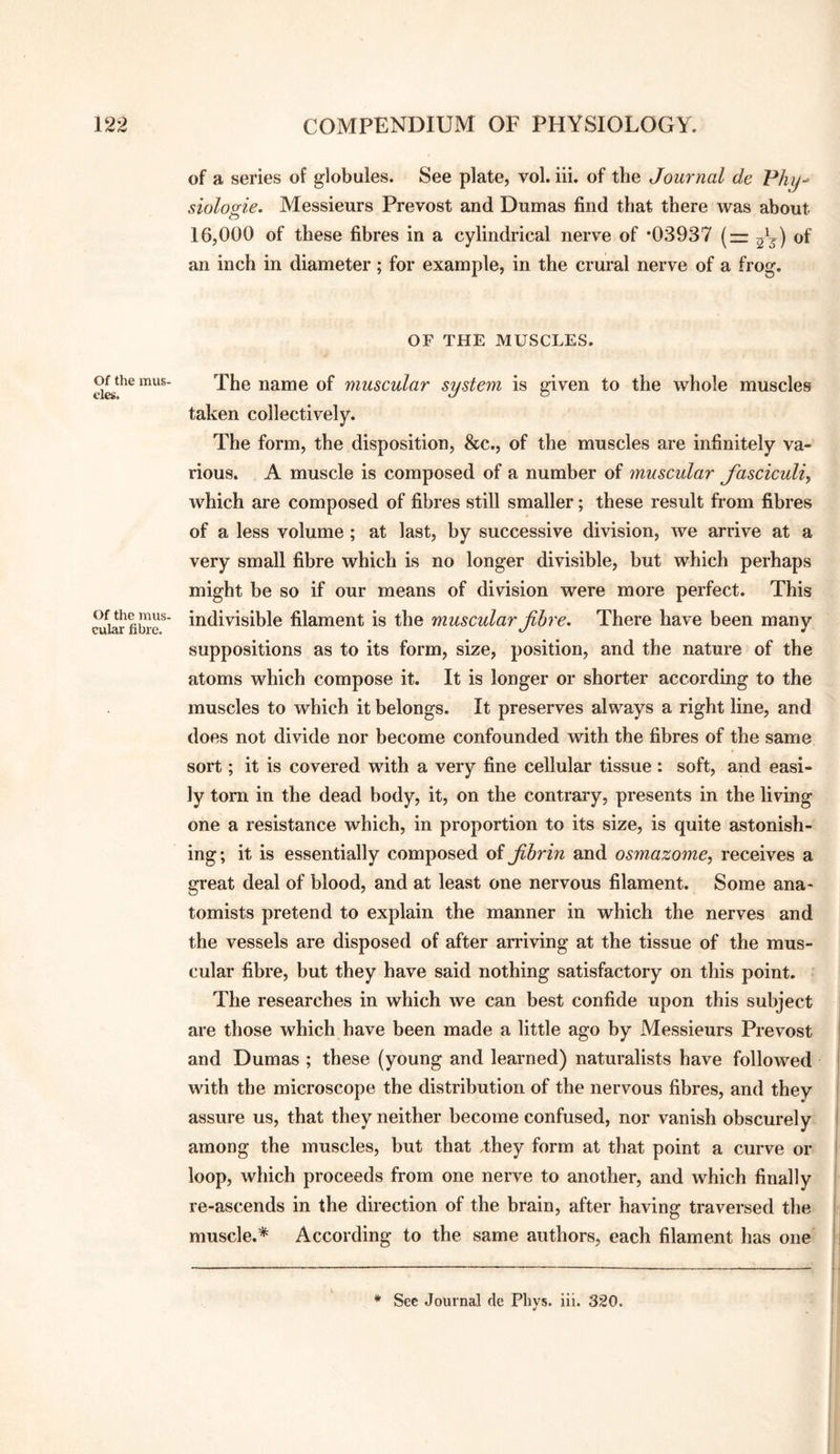 Of the mus¬ cles. Of the mus¬ cular fibre. of a series of globules. See plate, vol. iii. of the Journal de Phy^ siolosie^ Messieurs Prevost and Dumas find that there was about o 16,000 of these fibres in a cylindrical nerve of *03937 (— of an inch in diameter; for example, in the crural nerve of a frog. OF THE MUSCLES. The name of muscular system is given to the whole muscles taken collectively. The form, the disposition, &c., of the muscles are infinitely va¬ rious. A muscle is composed of a number of muscular fasciculi, which are composed of fibres still smaller; these result from fibres of a less volume ; at last, by successive division, we arrive at a very small fibre which is no longer divisible, but which perhaps might be so if our means of division were more perfect. This indivisible filament is the muscular fibre. There have been many suppositions as to its form, size, position, and the nature of the atoms which compose it. It is longer or shorter according to the muscles to which it belongs. It preserves always a right line, and does not divide nor become confounded with the fibres of the same sort; it is covered with a very fine cellular tissue : soft, and easi¬ ly tom in the dead body, it, on the contrary, presents in the living one a resistance which, in proportion to its size, is quite astonish¬ ing; it is essentially composed oi fibrin and osmazome, receives a great deal of blood, and at least one nervous filament. Some ana¬ tomists pretend to explain the manner in which the nerves and the vessels are disposed of after aniving at the tissue of the mus¬ cular fibre, but they have said nothing satisfactory on this point. The researches in which we can best confide upon this subject are those which have been made a little ago by Messieurs Prevost and Dumas ; these (young and learned) naturalists have followed with the microscope the distribution of the nervous fibres, and they assure us, that they neither become confused, nor vanish obscurely among the muscles, but that ,they form at that point a curve or loop, which proceeds from one nerve to another, and which finally re-ascends in the direction of the brain, after having traversed the muscle.* According to the same authors, each filament has one Sec Journal de Pbys. iii. 320.