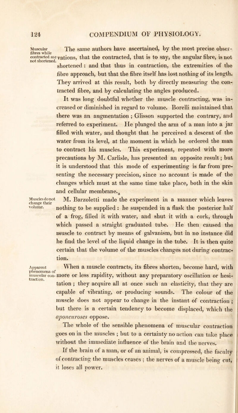 Muscular The same authors have ascertained, by the most precise obser- contracted Elevations, that the contracted, that is to say, the angular fibre, is not not shortened. ^ ^ ^ , shortened: and that thus in contraction, the extremities of the fibre approach, but that the fibre itself has lost nothing of its length. They anived at this result, both by directly measuring the con¬ tracted fibre, and by calculating the angles produced. It was long doubtful whether the muscle contracting, was in¬ creased or diminished in regard to volume. Borelli maintained that there was an augmentation; Glisson supported the contrary, and referred to experiment. He plunged the arm of a man into a jar filled with water, and thought that he perceived a descent of the water from its level, at the moment in which he ordered the man to contract his muscles. This experiment, repeated with more precautions by M. Carlisle, has presented an opposite result; but it is understood that this mode of experimenting is far from pre¬ senting the necessary precision, since no account is made of the changes which must at the same time take place, both in the skin and cellular membrane.^ Musciesdonot M. Bai’zoletti made the experiment in a manner which leaves change their ^ volume. nothing to be supplied : he suspended in a flask the posterior half of a frog, filled it with water, and shut it with a cork, through which passed a straight graduated tube. He then caused the muscle to contract by means of galvanism, but in no instance did he find the level of the liquid change in the tube. It is then quite certain that the volume of the muscles changes not during contrac¬ tion. Apparent When a muscle contracts, its fibres shorten, become hard, with muscular coil-more or less rapidity, without any preparatory oscillation or hesi¬ tation ; they acquire all at once such an elasticity, that they are capable of vibrating, or producing sounds. The colour of the muscle does not appear to change in the instant of contraction; but there is a certain tendency to become displaced, which the cqooneuroses oppose. The whole of the sensible phenomena of muscular contraction goes on in the muscles ; but to a certainty no action can take place without the immediate influence of the brain and the nerves. If the brain of a man, or of an animal, is compressed, the faculty of contracting the muscles ceases ; the nerves of a muscle being cut, it loses all newer.