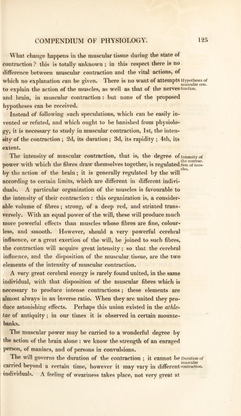 What change happens in the muscular tissue during the state of contraction ? this is totally unknown ; in this respect there is no. difference between muscular contraction and the vital actions, of which no explanation can be e;iven. There is no want of attempts HyiwUieses of to explain the action of the muscles, as well as that of the nerves traction, and brain, in muscular contraction : but none of the proposed hypotheses can be received. Instead of following such speculations, which can be easily in¬ vented or refuted, and which ought to be banished from physiolo¬ gy, it is necessary to study in muscular contraction, 1st, the inten¬ sity of the contraction ; 2d, its duration; 3d, its rapidity ; 4th, its extent. The intensity of muscular contraction, that is, the degi*ee of intensity of power with which the fibres draw themselves together, is regulated tion of mus- clcs* by the action of the brain; it is generally regulated by the will according to certain limits, which are different in different indivi¬ duals. A particular organization of the muscles is favourable to the intensity of their contraction : this organization is, a consider¬ able volume of fibres ; sti'ong, of a deep red, and striated trans¬ versely. With an equal power of the will, these will produce much more powerful effects than muscles whose fibres are fine, colour¬ less, and smooth. However, should a very powerful cerebral influence, or a great exertion of the will, be joined to such fibres, the contraction will acquire great intensity; so that the cerebral influence, and the disposition of the muscular tissue, are the two elements of the intensity of muscular contraction. A very great cerebral energy is rarely found united, in the same individual, with that disposition of the muscular fibres which is necessary to pi'oduce intense contractions; these elements are i almost always in an inverse ratio. When they are united they pro¬ duce astonishing effects. Perhaps this union existed in the athle- tae of antiquity; in our times it is observed in certain mounte¬ banks. The muscular power may be carried to a wonderful degree by the action of the brain alone : we know the strength of an enraged person, of maniacs, and of persons in convulsions. The will governs the duration of the contraction ; it cannot be Duration of carrieu beyond a certain time, however it may vary in different contraction, i individuals. A feeling of weariness takes place, not very gi’eat at