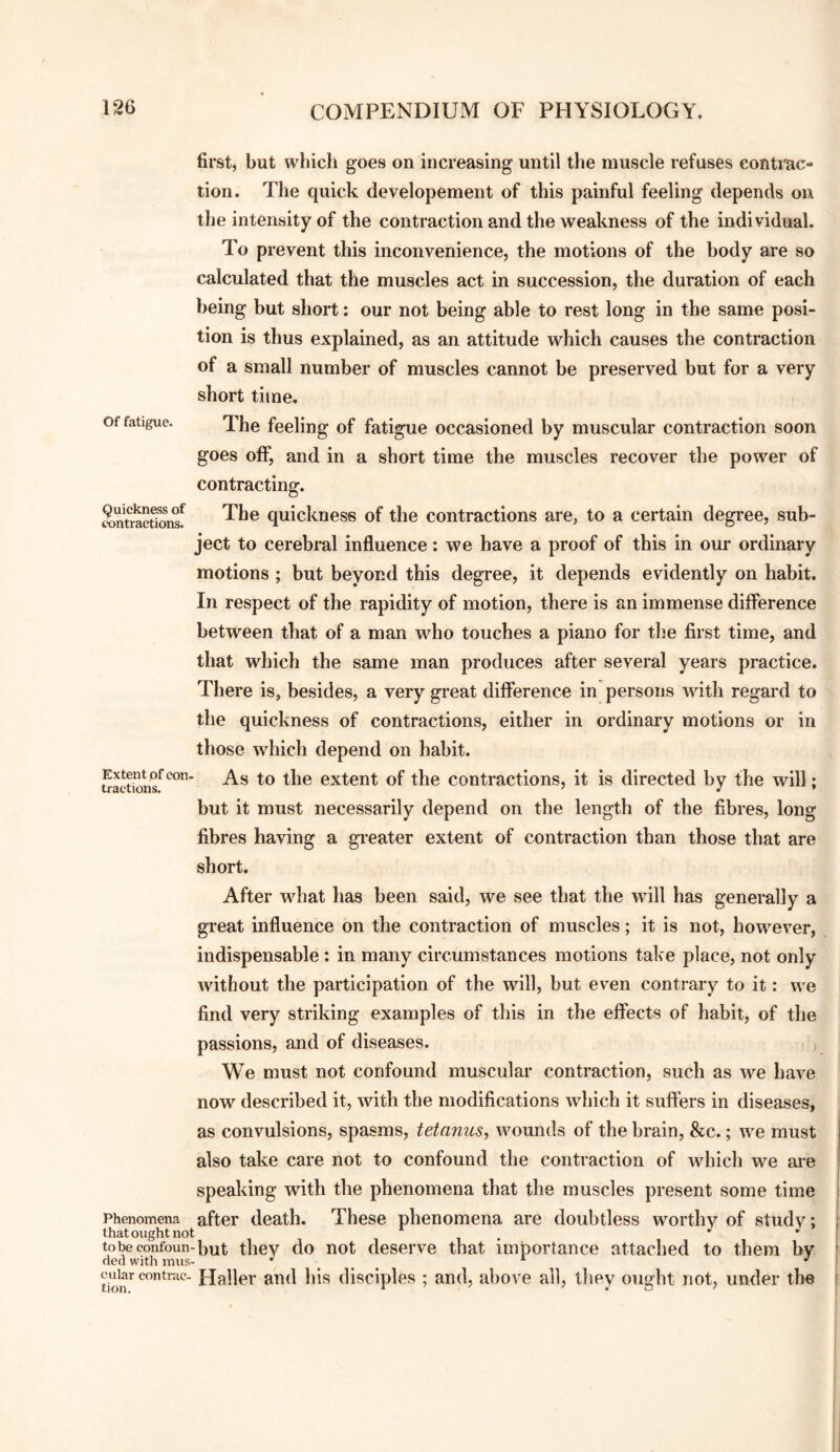 Of fatigue. Quickness of contractions. first, but which goes on increasing until the muscle refuses contrac¬ tion. The quick developement of this painful feeling depends on the intensity of the contraction and the weakness of the individual. To prevent this inconvenience, the motions of the body are so calculated that the muscles act in succession, the duration of each being but short: our not being able to rest long in the same posi¬ tion is thus explained, as an attitude which causes the contraction of a small number of muscles cannot be preserved but for a very short time. The feeling of fatigue occasioned by muscular contraction soon goes off, and in a short time the muscles recover the power of contracting. The quickness of the contractions are, to a certain degree, sub¬ ject to cerebral influence: we have a proof of this in our ordinary motions ; but beyond this degree, it depends evidently on habit. In respect of the rapidity of motion, there is an immense difference between that of a man who touches a piano for the first time, and that which the same man produces after several years practice. There is, besides, a very great difference in persons with regard to the quickness of contractions, either in ordinary motions or in those which depend on habit. As to the extent of the contractions, it is directed by the will; but it must necessarily depend on the length of the fibres, long fibres having a greater extent of contraction than those that are short. After wdiat has been said, we see that the will has generally a great influence on the contraction of muscles; it is not, however, indispensable : in many circumstances motions take place, not only without the participation of the will, but even contrary to it: we find very striking examples of this in the effects of habit, of the passions, and of diseases. We must not confound muscular contraction, such as we have now described it, with the modifications which it suffers in diseases, as convulsions, spasms, tetanus^ wounds of the brain, &c.; we must also take care not to confound the contraction of which we are speaking with the phenomena that the muscles present some time Phenomena after death. These phenomena are doubtless worthy of study: thatought not , J , tobeconfoun-but they do not deserve that importance attached to them by (led with mus- ^ ^ ^ contrac- Haller and his disciples ; and, above all, they ought not, under the Extent pf con. tractions.