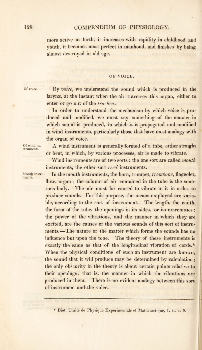 Of voice. Of wind in¬ struments. Mouth instn ments. more active at birth, it increases with rapidity in childhood and youth, it becomes most perfect in manhood, and finishes by being almost destroyed in old age. OF VOICE. By mice, we understand the sound wliich is produced in the larynx, at the instant when tlie air traverses this organ, either to enter or go out of the trachea. In order to understand the mechanism by which voice is pro¬ duced and modified, we must say something of the manner in which sound is produced, in which it is propagated and modified in wind instruments, particularly those that have most analogy with the organ of voice. A wind instrument is generally formed of a tube, either straight or bent, in which, by various processes, air is made to vibrate. Wind instruments are of two sorts : the one sort are called mouth instruments, the other sort reed instruments. In the mouth instruments, the horn, trumpet, tromhone, flageolet, flute, organ ; the column of air contained in the tube is the sono¬ rous body. The air must be caused to vibrate in it in order to produce sounds. For this purpose, the means employed are varia¬ ble, according to the sort of instrument. The length, the width, the form of the tube, the openings in its sides, or its extremities; the power of the vibrations, and the manner in which they are excited, are the causes of the various sounds of this sort of instru¬ ments.—The nature of the matter which forms the sounds has no influence but upon the tone. The theory of these instruments is exactly the same as that of the longitudinal vibration of cords.* When the physical conditions of such an instrument are known, the sound that it will produce may be determined by calculation; the only obscurity in the theory is about certain points relative to their openings; that is, the manner in which the vibrations are produced in them. There is no evident analogy between this sort of instrument andsthe voice. * Biot, Traitp de Physique Experimeiitalo et Mathematique, 1. ii. c. 9,
