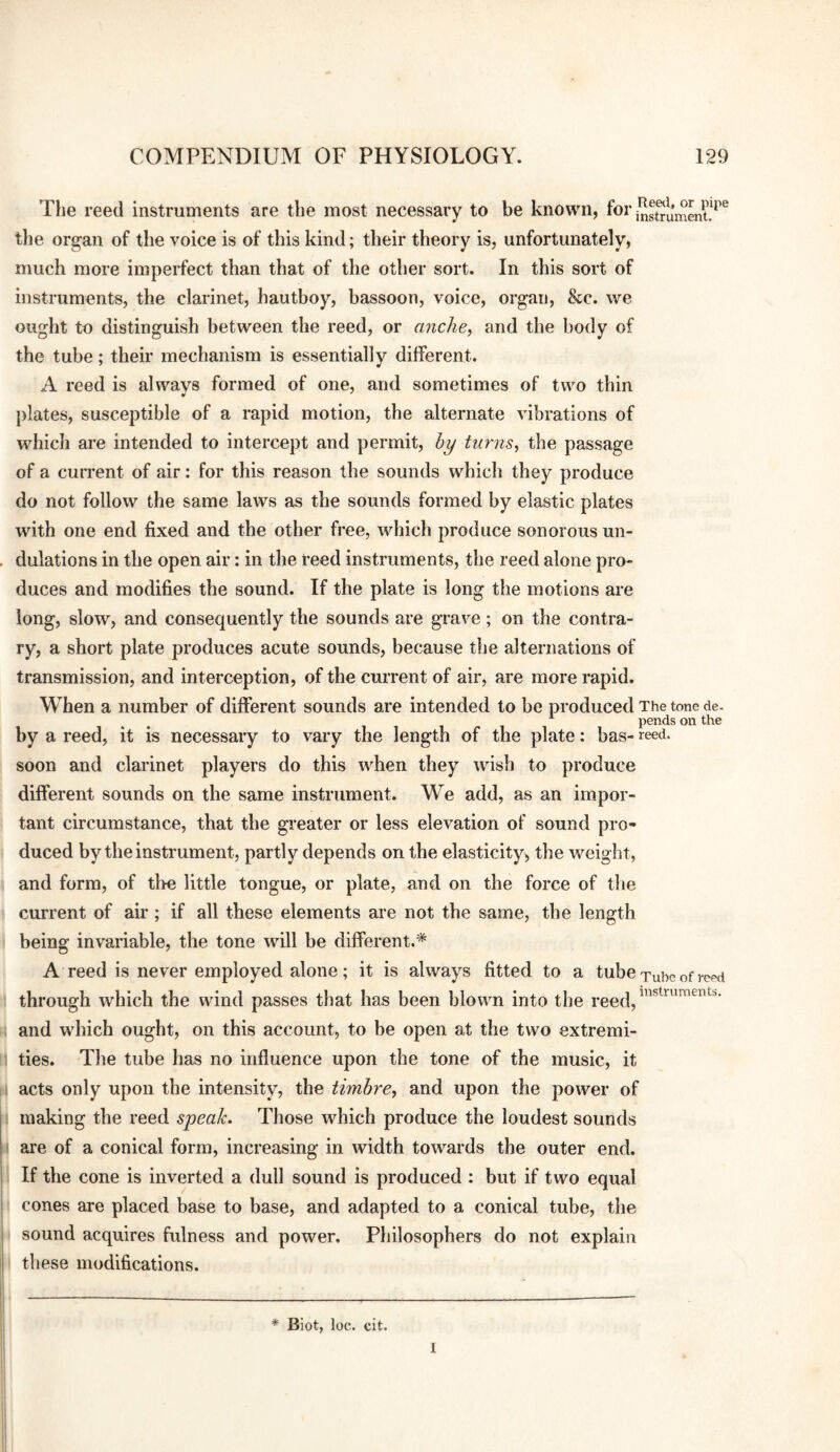 The reed instruments are the most necessary to be known, foi’ the organ of the voice is of this kind; their theory is, unfortunately, much more imperfect than that of the other sort. In this sort of instruments, the clarinet, hautboy, bassoon, voice, organ, &c. we ought to distinguish between the reed, or anche, and the body of the tube; their mechanism is essentially different. A reed is always formed of one, and sometimes of two thin plates, susceptible of a rapid motion, the alternate vibrations of which are intended to intercept and permit, by turns^ the passage of a cuiTent of air: for this reason the sounds which they produce do not follow the same laws as the sounds formed by elastic plates with one end fixed and the other free, which produce sonorous un¬ dulations in the open air: in the reed instruments, the reed alone pro¬ duces and modifies the sound. If the plate is long the motions are long, slow, and consequently the sounds are grave; on the contra¬ ry, a short plate produces acute sounds, because the alternations of transmission, and interception, of the current of air, are more rapid. When a number of different sounds are intended to be produced The tone de. pends on the by a reed, it is necessary to vary the length of the plate; has- reed, soon and clarinet players do this when they wish to produce different sounds on the same instrument. We add, as an impor¬ tant circumstance, that the greater or less elevation of sound pro¬ duced by the instrument, partly depends on the elasticity, the weight, and form, of the little tongue, or plate, and on the force of the current of air; if all these elements are not the same, the length being invariable, the tone will be different.* A reed is never employed alone; it is always fitted to a tube Tube of i-cpd through which the wind passes that has been blov\m into the reed, and which ought, on this account, to be open at the two extremi¬ ties. The tube has no influence upon the tone of the music, it acts only upon the intensity, the timbre, and upon the power of making the reed speak. Those which produce the loudest sounds are of a conical form, increasing in width towards the outer end. If the cone is inverted a dull sound is produced : but if two equal cones are placed base to base, and adapted to a conical tube, the sound acquires fulness and power. Philosophers do not explain these modifications. * Biot, loc. cit. 1