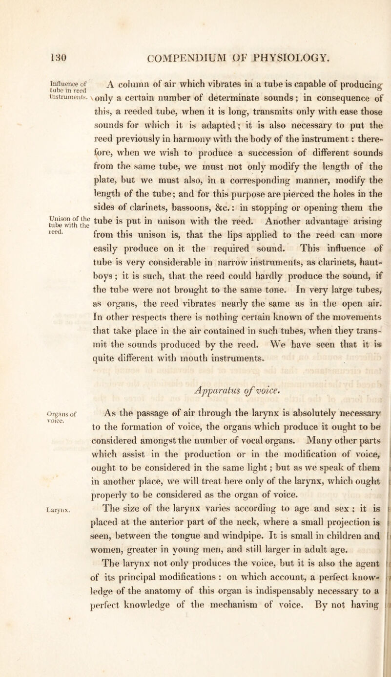 Influence of A columii of air which vibrates in a tube is capable of producing- tube in reed ^ ^ ® instruments. \only a certain number of determinate sounds; in consequence of this, a reeded tube, when it is long, transmits only with ease those sounds for which it is adapted; it is also necessary to put the reed previously in harmony with the body of the instrument: there¬ fore, when we wish to produce a succession of different sounds from the same tube, we must not only modify the length of the plate, but we must also, in a coiTesponding manner, modify the length of the tube; and for this purpose are pierced the holes in the sides of clarinets, bassoons, &c.: in stopping or opening them the tube wUh^the uiiison with the reed. Another advantage arising reed. from this unison is, that the lips applied to the reed can more easily produce on it the required sound. This influence of tube is very considerable in narrow instruments, as clarinets, haut¬ boys ; it is such, that the reed could hardly produce the sound, if the tube were not brought to the same tone. In very large tubes, as organs, the reed vibrates nearly the same as in the open air. In other respects there is nothing certain known of the movements that take place in the air contained in such tubes, when they trans¬ mit the sounds produced by the reefi. We have seen that it is quite different with mouth instruments. Apparatus of voice. Organs of voice. Larynx. As the passage of air through the larynx is absolutely necessary to the formation of voice, the organs which produce it ought to be considered amongst the number of vocal organs. Many other parts which assist in the production or in the modification of voice, ought to be considered in the same light; but as we speak of them in another place, we will treat liere only of the larynx, which ought properly to be considered as the organ of voice. The size of the larynx varies according to age and sex ; it is placed at the anterior part of the neck, where a small projection is seen, between the tongue and windpipe. It is small in children and women, greater in young men, and still larger in adult age. The larynx not only produces the voice, but it is also the agent of its principal modifications : on which account, a perfect know¬ ledge of the anatomy of this organ is indispensably necessary to a perfect knowledge of the mechanism of voice. By not having I j Ir a