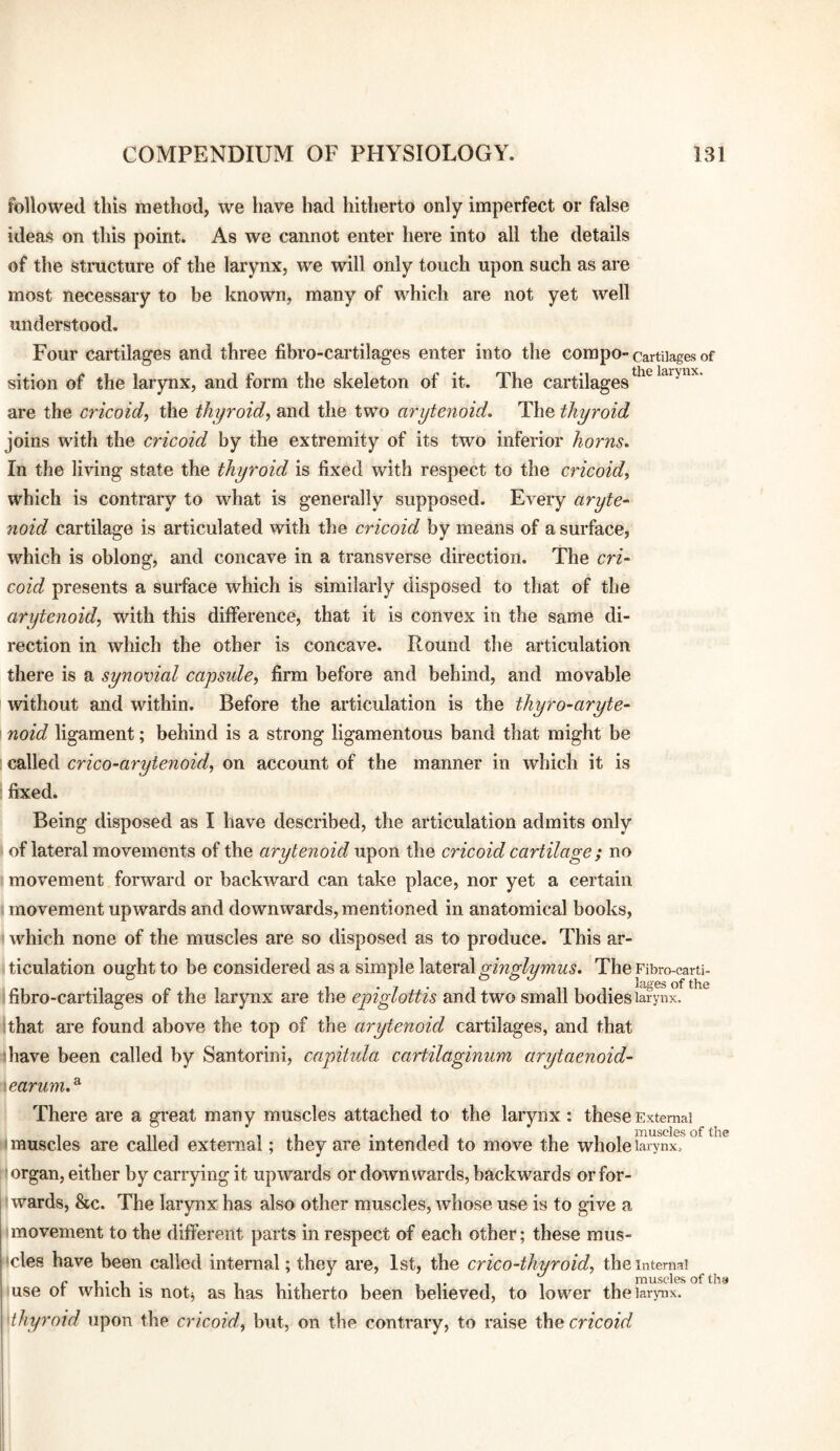 followed this method, we have had hitherto only imperfect or false ideas on this point. As we cannot enter here into all the details of the structure of the larynx, we will only touch upon such as are most necessary to be known, many of which are not yet well understood. Four cartilages and three fibro-cartilages enter into the compo-cartilages of sition of the larynx, and form the skeleton of it. The cartilages are the cricoid^ the thyroid^ and the two arytenoid. The thyroid joins with the cricoid by the extremity of its two inferior horns. In the living state the thyroid is fixed with respect to the cricoid, which is contrary to what is generally supposed. Every aryte- noid cartilage is articulated with the cricoid by means of a surface, which is oblong, and concave in a transverse direction. The cri¬ coid presents a surface which is similarly disposed to that of the arytenoid, with this difference, that it is convex in the same di¬ rection in which the other is concave. Round the articulation there is a synovial capside, firm before and behind, and movable without and within. Before the articulation is the thyro-aryte- noid ligament; behind is a strong ligamentous band that might be ' called crico-arytenoid, on account of the manner in which it is fixed. Being disposed as I have described, the articulation admits only ' of lateral movements of the arytenoid upon the cricoid cartilage; no movement forward or backward can take place, nor yet a certain movement upwards and downwards, mentioned in anatomical books, which none of the muscles are so disposed as to produce. This ar¬ ticulation ought to be considered as a simple XditevdX ginglymus. The Fibro-carti- fibro-cartilages of the larynx are the epiglottis and two small bodies larynx. ;that are found above the top of the arytenoid cartilages, and that thave been called by Santorini, capitula cartilaginum arytaenoid- \carum,^ There are a great many muscles attached to the larynx \ these External , 111 11 *11 111 muscles of the (muscles are called external; they are intended to move the whole larynx, organ, either by carrying it upwards or downwards, backwards or for¬ wards, &c. The larynx has also other muscles, whose use is to give a movement to the different parts in respect of each other; these mus- •cles have been called internal; they are, 1st, the crico-thyroid, the internal use of which is notj as has hitherto been believed, to lower the larynx. Mhyroid upon the cricoid, but, on the contrary, to raise the cricoid