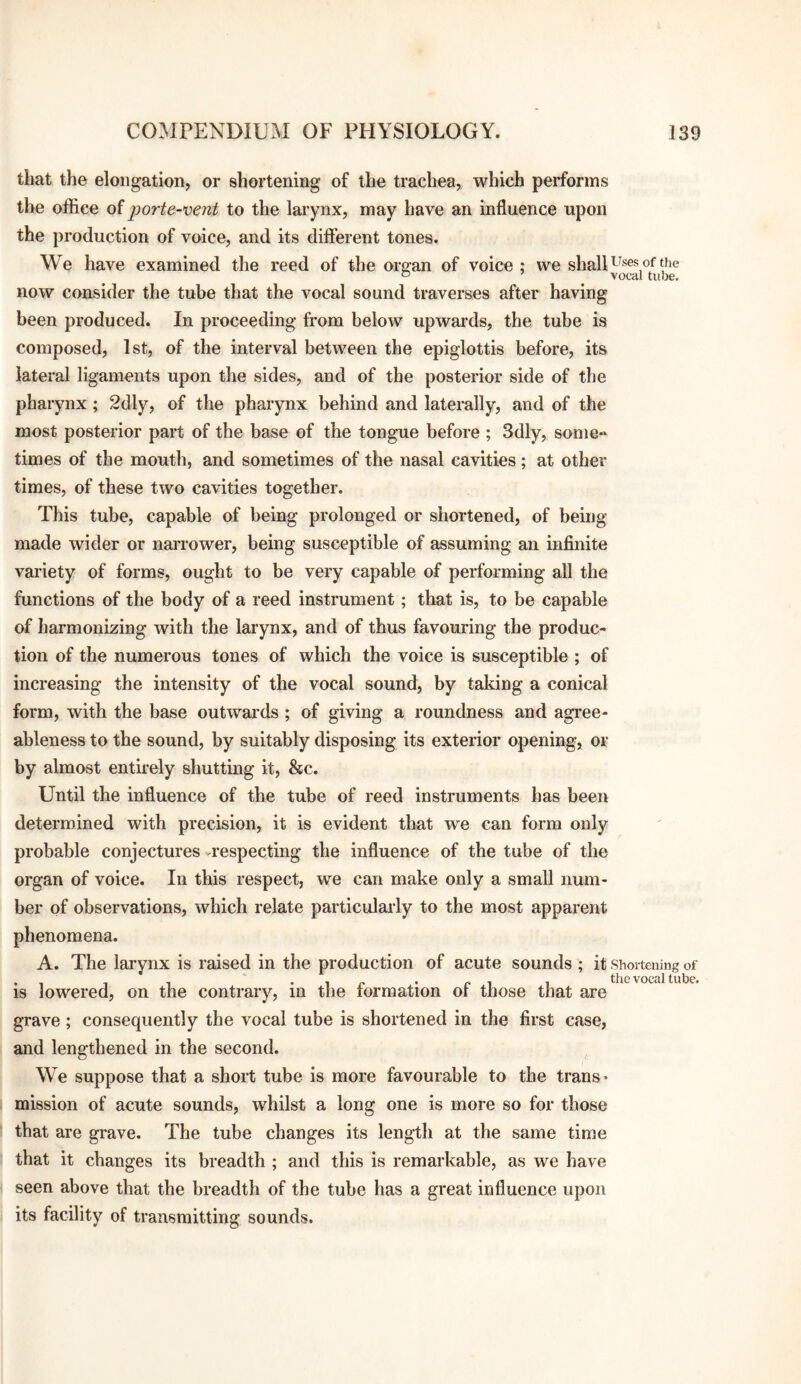 that the elongation, or shortening of the trachea, which performs the office oiporte-vent to the larynx, may have an influence upon the production of voice, and its different tones. We have examined the reed of the ore:an of voice: we shall of the ~ ’ vocal tube, now consider the tube that the vocal sound traverses after having been produced. In proceeding from below upwai'ds, the tube is composed, 1st, of the interval between the epiglottis before, its lateral ligaments upon the sides, and of the posterior side of the pharynx ; 2dly, of the pharynx behind and laterally, and of the most posterior part of the base of the tongue before ; 3dly, some** times of the mouth, and sometimes of the nasal cavities; at other times, of these two cavities together. This tube, capable of being prolonged or shortened, of being- made wider or narrower, being susceptible of assuming an infinite variety of forms, ought to be very capable of performing all the functions of the body of a reed instrument; that is, to be capable of harmonizing with the larynx, and of thus favouring the produc¬ tion of the numerous tones of which the voice is susceptible ; of increasing the intensity of the vocal sound, by taking a conical form, with the base outwai'ds ; of giving a roundness and agree¬ ableness to the sound, by suitably disposing its exterior opening, or by almost entii-ely shutting it, &c. Until the influence of the tube of reed instruments has been determined with precision, it is evident that we can form only probable conjectures respecting the influence of the tube of the organ of voice. In this respect, we can make only a small num¬ ber of observations, which relate particularly to the most apparent phenomena. A. The larynx is raised in the production of acute sounds ; it siioitening of . , , , • 1 r ,• f* 1 thevocaltube. IS lowered, on the contrary, m the lormation or those that are grave; consequently the vocal tube is shortened in the first case, and lengthened in the second. We suppose that a short tube is more favourable to the trans* mission of acute sounds, whilst a long one is more so for those j that are grave. The tube changes its length at the same time I that it changes its breadth ; and this is remarkable, as we have seen above that the breadth of the tube has a great influence upon its facility of transmitting sounds.