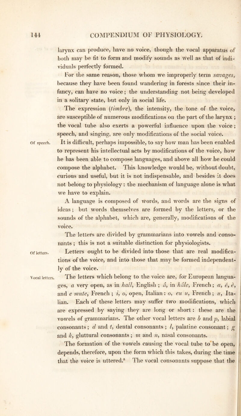 of speech. Of letters. Vocal letters. larynx can produce, have no voice, tliough the vocal apparatus of both may be fit to form and modify sounds as well as that of indi¬ viduals perfectly formed. For the same reason, those whom we improperly term savages, because they have been found wandering in forests since their in¬ fancy, can have no voice; the understanding not being developed in a solitary state, but only in social life. The expression [timbre), the intensity, the tone of the voice, are susceptible of numerous modifications on the part of the larynx ; the vocal tube also exerts a powerful influence upon the voice; speech, and singing, are only modifications of the social voice. It is difficult, perhaps impossible, to say how man has been enabled to represent his intellectual acts by modifications of the voice, how he has been able to compose languages, and above all how he could compose the alphabet. This knowledge would be, without doubt, curious and useful, but it is not indispensable, and besides it does not belong to physiology: the mechanism of language alone is what we have to explain. A language is composed of words, and words are the signs of ideas; but words themselves are formed by the letters, or the sounds of the alphabet, which are, generally, modifications of the voice. The letters are divided by grammarians into vowels and conso¬ nants ; this is not a suitable distinction for physiologists. Letters ought to be divided into those that are real modifica¬ tions of the voice, and into those that may be formed independent¬ ly of the voice. The letters which belong to the voice are, for European langua¬ ges, a very open, as in hall, English ; a, in hale, French; a, e, e, and e mute, French ; i, o, open, Italian: o, eu u, French ; u, Ita¬ lian. Each of these letters may suffer two modifications, which are expressed by saying they are long or short: these are the vowels of gi'aramarians. The other vocal letters are h and^, labial consonants; d and t, dental consonants ; I, palatine consonant; g and k, gluttural consonants; m and n, nasal consonants. The formation of the vowels causing the vocal tube to be open, depends, therefore, upon the form which this takes, during the time that the voice is uttered.^ The vocal consonants suppose that the