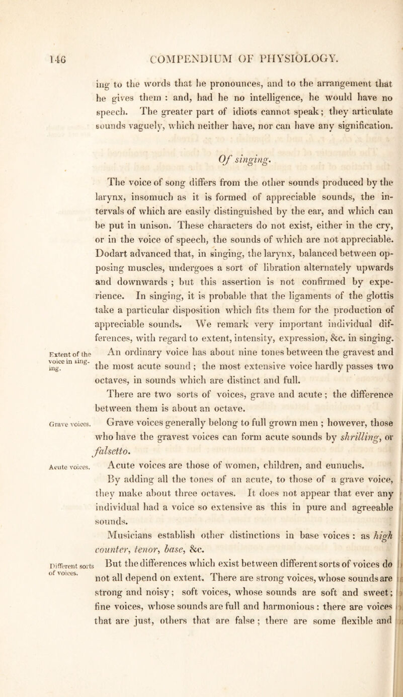 iiig’ to the words that he pronounces, and to the arrangement lliat he gives tliein : and, had he no intelligence, he would have no speech. The greater part of idiots cannot speak; tliey articulate sounds vaguely? which neither have, nor can have any signification. Of singing. The voice of song differs from the other sounds produced by the larynx, insomuch as it is formed of appreciable sounds, the in¬ tervals of which are easily distinguished by the ear, and which can be put in unison. These characters do not exist, either in the cry, or in the voice of speech, the sounds of which are not appreciable. Dodart advanced that, in singing, the larynx, balanced between op¬ posing muscles, undergoes a sort of libration alternately upwards and downwards ; but this assertion is not confirmed by expe¬ rience. In singing, it is probable that the ligaments of the glottis take a particular disposition which fits them for the production of appreciable sounds. We remark very important individual dif¬ ferences, with regard to extent, intensity, expression, &c. in singing. Extent of the An Ordinary voice has about nine tones between the gravest and vo^cein fcuig- niost acute sound ; the most extensive voice hardly passes two octaves, in sounds which are distinct and full. There are two sorts of voices, grave and acute; the difference between them is about an octave. Grave voices. Grave voices generally belong to full grown men ; however, those who have the gravest voices can form acute sounds by shrilling^ or falsetto. Acute voices. Acute voices are those of women, children, and eunuchs. By adding all the tones of an acute, to those of a grave voice, they make about three octaves. It does not appear that ever any individual had a voice so extensive as this in pure and agreeable sounds. Musicians establish otlier distinctions in base voices : as hiorh : counter, tenor, base, he. Different sorts E^t the differences which exist between different sorts of voices do > of voltes. not all depend on extent. There are strong voices, whose sounds are f strong and noisy; soft voices, whose sounds are soft and sweet; i fine voices, whose sounds arc full and harmonious : there are voices j that are just, others that are false; there are some flexible and