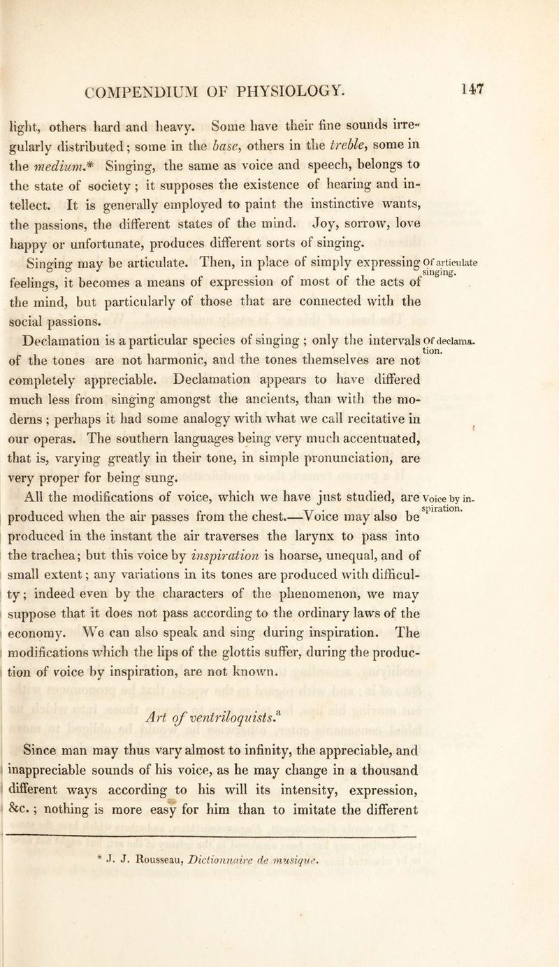 liglit, others liard and heavy. Some have their fine sounds irre- gularly distributed; some in the base, others in the treble, some in the medium.* Singing, the same as voice and speech, belongs to the state of society; it supposes tiie existence of hearing and in¬ tellect. It is generally employed to paint the instinctive wants, the passions, the different states of the mind. Joy, sorrow, love happy or unfortunate, produces different sorts of singing. Sino-ino- may be articulate. Then, in place of simply expressing of articulate ° ° . 1 .singing, feelings, it becomes a means of expression of most of the acts of the mind, but particularly of those that are connected with the social passions. Declamation is a particular species of singing ; only the intervals of deciama. ... , , tion. of the tones are not harmonic, and the tones themselves are not completely appreciable. Declamation appears to have differed much less from singing amongst the ancients, than with the mo¬ derns ; perhaps it had some analogy with what we call recitative in our operas. The southern languages being very much accentuated, that is, varying greatly in their tone, in simple pronunciation, are very proper for being sung. All the modifications of voice, which we have just studied, are Voice by in- produced when the air passes from the chest.—Voice may also be ^ produced in the instant the air traverses the larynx to pass into the trachea; but this voice by inspiration is hoarse, unequal, and of small extent; any variations in its tones are produced with difficul¬ ty ; indeed even by the characters of the phenomenon, we may suppose that it does not pass according to the ordinary laws of the economy. We can also speak and sing during inspiration. The modifications which the lips of the glottis suffer, during the produc¬ tion of voice by inspiration, are not known. Art oj' ventriloquists.^ Since man may thus vary almost to infinity, the appreciable, and inappreciable sounds of his voice, as he may change in a thousand different ways according to his will its intensity, expression, &c.; nothing is more easy for him than to imitate the different * .1. J. Rousseau, Diclionnaire de mmiqxie.