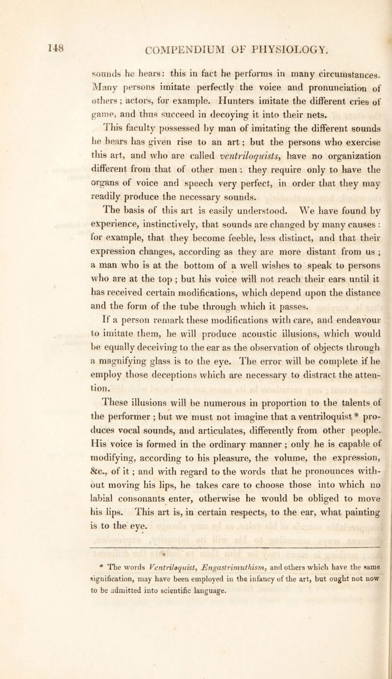 sounds he hears: this in fact he performs in many circumstances. Many persons imitate perfectly the voice and pronunciation of others; actors, for example. Hunters imitate the different cries of game, and thus succeed in decoying it into their nets. 4 his faculty possessed by man of imitating the different sounds he hears has given rise to an art; hut tlie persons who exercise this art, and who are called ventriloquists, have no organization different from that of other men : they require only to have the organs of voice and speech very perfect, in order that they may readily produce the necessary sounds. The basis of this art is easily understood. We have found by experience, instinctively, that sounds are changed by many causes : for example, that they become feeble, less distinct, and that their expression changes, according as they are more distant from us ; a man who is at the bottom of a well wishes to speak to persons who are at the top ; but his voice will not reach their ears until it has received certain modifications, which depend upon the distance and the form of the tube through which it passes. If a person remark these modifications with care, and endeavour to imitate them, he will produce acoustic illusions, which woidd be equally deceiving to the ear as the observation of objects through a magnifying glass is to the eye. The error will be complete if he employ those deceptions which are necessary to distract the atten¬ tion. These illusions will be numerous in proportion to the talents of the performer ; but we must not imagine that a ventriloquist * pro¬ duces vocal sounds, and articulates, differently from other people. His voice is formed in the ordinary manner; only he is capable of modifying, according to his pleasure, the volume, the expression, &c., of it; and with regard to the words that he pronounces with¬ out moving his lips, he takes care to choose those into which no labial consonants enter, otherwise he would be obliged to move his lips. This art is, in certain respects, to the ear, what painting is to the eye. * The words Ventrildqxiist, Engastriniuthisyn, and others which have the same signification, may have been employed in the infancy of the art, but ought not now to be admitted into scientific language.