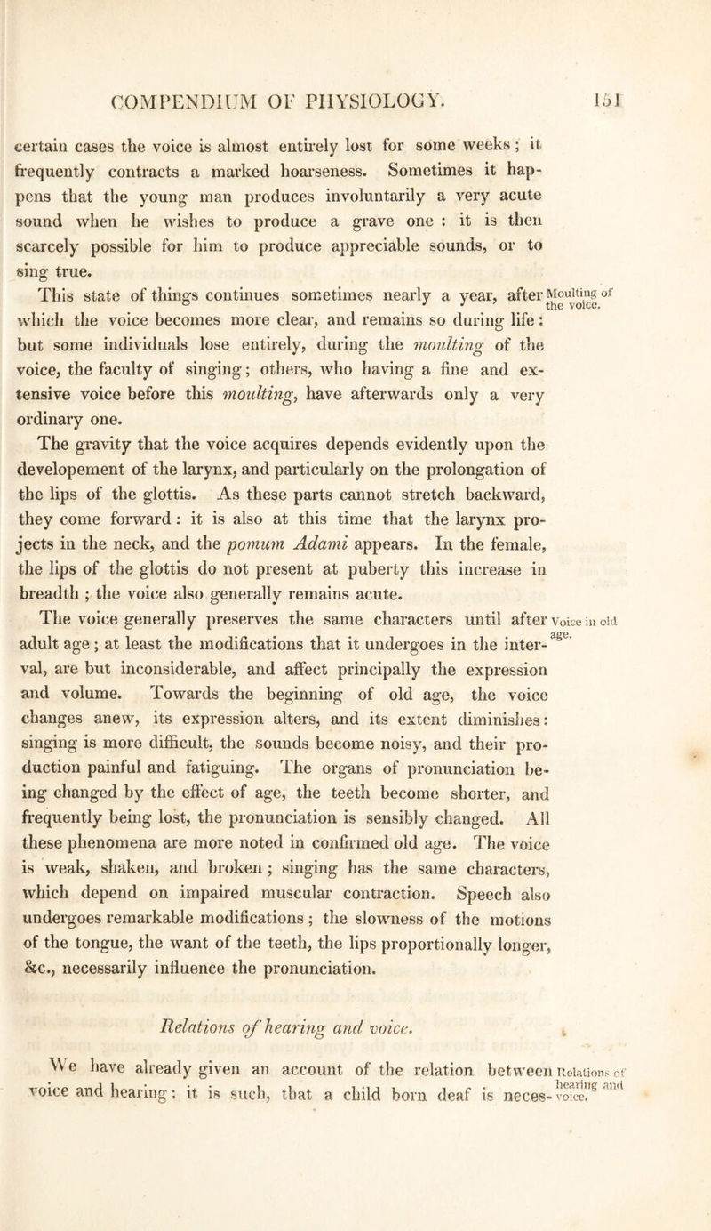 certain cases the voice is almost entirely lost for some tveeks; it frequently contracts a marked hoarseness. Sometimes it hap¬ pens that the young man produces involuntarily a very acute sound when he wishes to produce a grave one : it is then scarcely possible for him to produce appreciable sounds, or to sing true. This state of things continues sometimes nearly a year, after Moulting of ° J J ’ the voice. which the voice becomes more clear, and remains so during life: but some individuals lose entirely, during the moulting of the voice, the faculty of singing; others, who having a fine and ex¬ tensive voice before this moulting^ have afterwards only a very ordinary one. The gi’avity that the voice acquires depends evidently upon the developement of the larynx, and particularly on the prolongation of the lips of the glottis. As these parts cannot stretch backward, they come forward; it is also at this time that the larynx pro¬ jects in the neck, and the pomum Adami appears. In the female, the lips of the glottis do not present at puberty this increase in breadth ; the voice also generally remains acute. The voice generally preserves the same characters until after Voice in old adult age; at least the modifications that it undergoes in the inter¬ val, are but inconsiderable, and affect principally the expression and volume. Towards the beginning of old age, the voice changes anew, its expression alters, and its extent diminishes: singing is more difficult, the sounds become noisy, and their pro¬ duction painful and fatiguing. The organs of pronunciation be¬ ing changed by the effect of age, the teeth become shorter, and frequently being lost, the pronunciation is sensibly changed. All these phenomena are more noted in confirmed old age. The voice is weak, shaken, and broken; singing has the same characters, which depend on impaired muscular contraction. Speech also undergoes remarkable modifications ; the slowness of the motions of the tongue, the want of the teeth, the lips proportionally longer, &c., necessarily influence the pronunciation. Relations of hearing and voice. \\ e have already given an account of the relation voice and hearing; it is such, that a child born deaf between Relations of . lieariiig and IS neceS” voice.