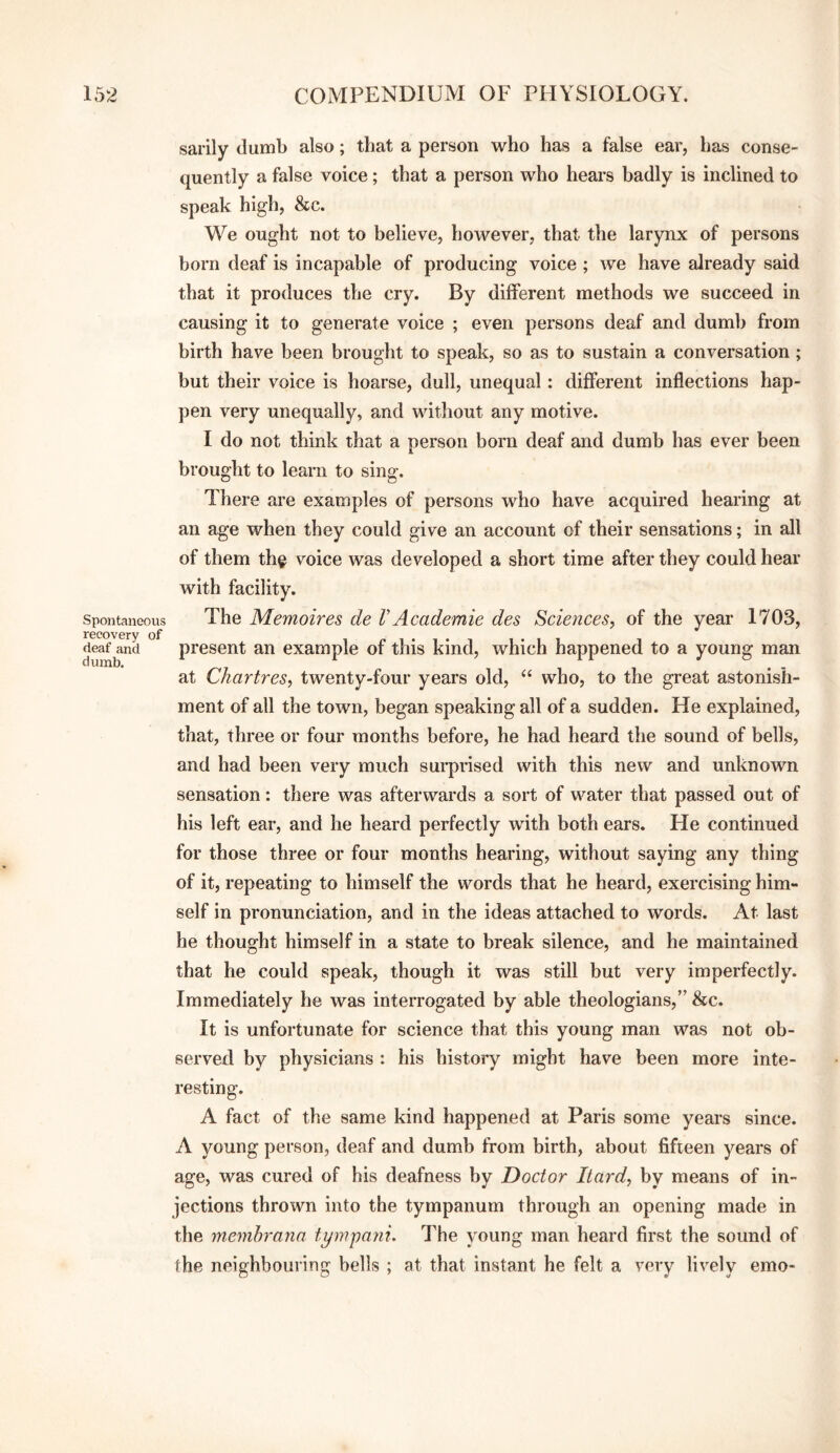 Spontaneous recovery of deaf and dumb. sarily dumb also; that a person who has a false ear, has conse¬ quently a false voice; that a person who hears badly is inclined to speak high, &c. We ought not to believe, however, that the larynx of persons born deaf is incapable of producing voice ; we have already said that it produces the cry. By different methods we succeed in causing it to generate voice ; even persons deaf and dumb from birth have been brought to speak, so as to sustain a conversation; but their voice is hoarse, dull, unequal: different inflections hap¬ pen very unequally, and without any motive. I do not think that a person horn deaf and dumb has ever been brought to learn to sing. There are examples of persons who have acquired hearing at an age when they could give an account of their sensations; in all of them th^ voice was developed a short time after they could hear with facility. The Memoires de VAcademic des Sciences, of the year 1703, present an example of this kind, which happened to a young man at Chartres, twenty-four years old, “ who, to the great astonish¬ ment of all the town, began speaking all of a sudden. He explained, that, three or four months before, he had heard the sound of bells, and had been very much sui-prised with this new and unknown sensation: there was afterwards a sort of water that passed out of his left ear, and he heard perfectly with hoth ears. He continued for those three or four months hearing, without saying any thing of it, repeating to himself the words that he heard, exercising him¬ self in pronunciation, and in the ideas attached to words. At last he thought himself in a state to break silence, and he maintained that he could speak, though it was still but very imperfectly. Immediately he was interrogated by able theologians,” &c. It is unfortunate for science that this young man was not ob¬ served by physicians : his history might have been more inte¬ resting. A fact of the same kind happened at Paris some years since. A young person, deaf and dumb from birth, about fifteen years of age, was cured of his deafness by Doctor Itard, by means of in¬ jections thrown into the tympanum through an opening made in the memhrana tympani. The young man heard first the sound of the neighbouring bells ; at that instant he felt a very lively emo-