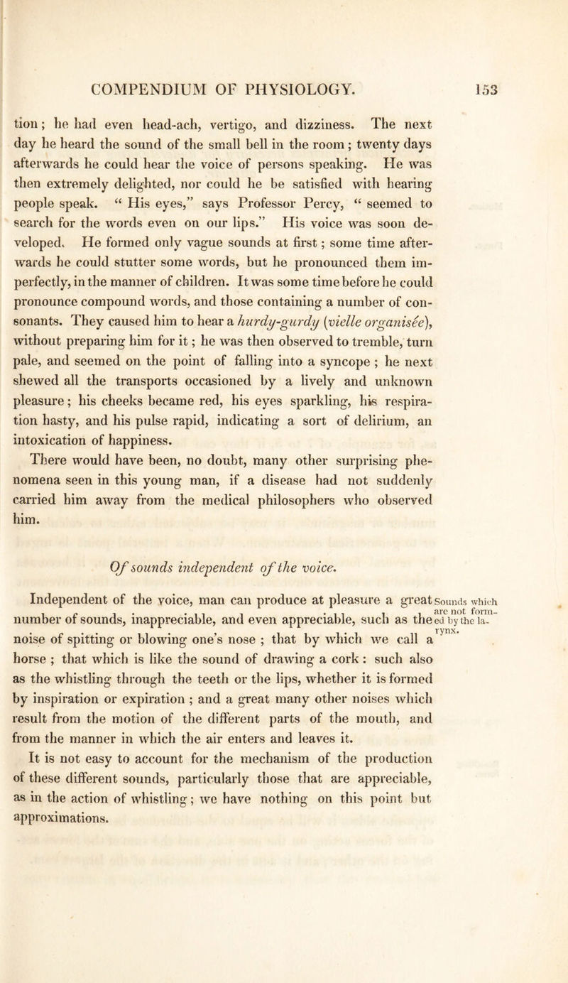 tioii; he had even head-ach, vertigo, and dizziness. The next day he heard the sound of the small bell in the room ; twenty days afterwards he could hear the voice of persons speaking. He was then extremely delighted, nor could he be satisfied with hearing people speak. “ His eyes,” says Professor Percy, “ seemed to search for the words even on our lips.” His voice was soon de¬ veloped. He formed only vague sounds at first; some time after¬ wards he could stutter some words, but he pronounced them im¬ perfectly, in the manner of children. It was some time before he could pronounce compound words, and those containing a number of con¬ sonants. They caused him to hear a hurdy-gurdy {yielle organised), without preparing him for it; he was then observed to tremble, turn pale, and seemed on the point of falling into a syncope ; he next shewed all the transports occasioned by a lively and unknown pleasure; his cheeks became red, his eyes sparkling, his respira¬ tion hasty, and his pulse rapid, indicating a sort of delirium, an intoxication of happiness. There would have been, no doubt, many other surprising phe¬ nomena seen in this young man, if a disease had not suddenly carried him away from the medical philosophers who observed him. OJ'sounds independent ojthe voice. Independent of the voice, man can produce at pleasure a great Sounds which I , are not form- such as the ed by the la- noise of spitting or blowing one’s nose ; that by which we call a horse ; that which is like the sound of drawing a cork : such also as the whistling through the teeth or the lips, whether it is formed by inspiration or expiration; and a great many other noises which result from the motion of the different parts of the mouth, and from the manner in which the air enters and leaves it. It is not easy to account for the mechanism of the production of these different sounds, particularly those that are appreciable, as in the action of whistling; we have nothing on this point but approximations. number of sounds, inappreciable, and even appreciable.