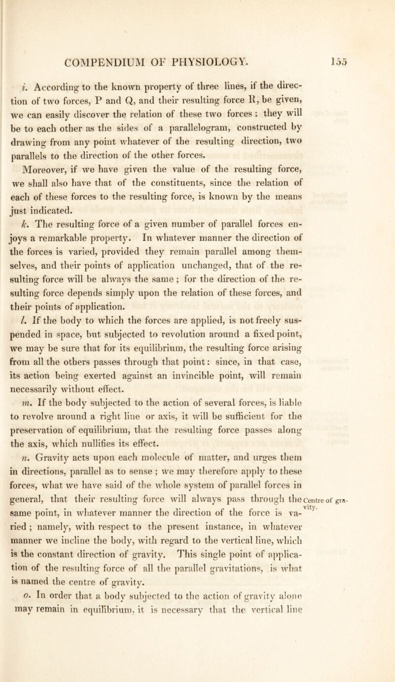 i. According to the known property of three lines, if the direc¬ tion of two forces, P and Q, and their resulting force R, be given, we can easily discover the relation of these two forces : they will be to each other as the sides of a parallelogram, constructed by drawing from any point whatever of the resulting direction, two parallels to the direction of the other forces. Moreover, if we have given the value of the resulting force, we shall also have that of the constituents, since the relation of each of these forces to the resulting force, is known by the means just indicated. k. The resulting force of a given number of parallel forces en¬ joys a remarkable property. In whatever manner the direction of the forces is varied, provided they remain parallel among them¬ selves, and their points of application unchanged, that of the re¬ sulting force will be always the same; for the direction of the re¬ sulting force depends simply upon the relation of these forces, and their points of application. l. If the body to which the forces are applied, is not freely sus¬ pended in space, but subjected to revolution around a fixed point, we may be sure that for its equilibrium, the resulting force arising from all the others passes through that point: since, in that case, its action being exerted against an invincible point, will remain necessarily without effect. m. If the body subjected to the action of several forces, is liable to revolve around a right line or axis, it will be sufficient for the preservation of equilibrium, that the resulting force passes along the axis, which nullifies its effect. n. Gravity acts upon each molecule of matter, and urges them in directions, parallel as to sense ; we may therefore apply to these forces, what we have said of the whole system of parallel forces in general, that their resulting force will always pass through the centre of gra- same point, in whatever manner the direction of the force is va¬ ried ; namely, with respect to the present instance, in whatever manner we incline the body, with regard to the vertical line, which is the constant direction of gravity. This single point of applica¬ tion of the resulting force of all the parallel gravitations, is what is named the centre of gravity. o. In order that a body subjected to the action of gravity alone may remain in equilibrium, it is necessary that the vertical line