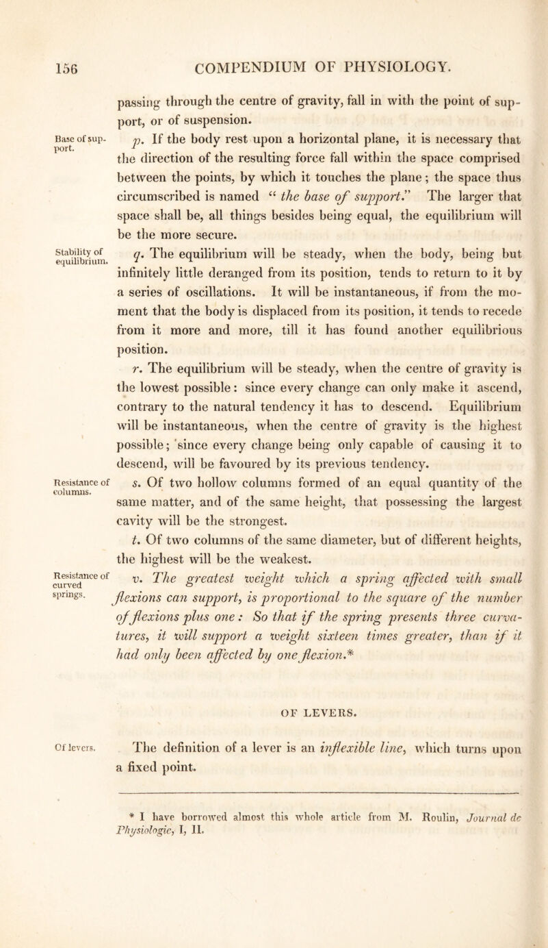 passing through the centre of gravity, fall in with the point of sup¬ port, or of suspension. Base of sup- j). If the body rest upon a horizontal plane, it is necessary that the direction of the resulting force fall within the space comprised between the points, by which it touches the plane; the space thus circumscribed is named “ the base of support.” The larger that space shall be, all things besides being equal, the equilibrium will be the more secure. e<^'iiibnum equilibrium will be steady, when the body, being but infinitely little deranged from its position, tends to return to it by a series of oscillations. It will be instantaneous, if from the mo¬ ment that the body is displaced from its position, it tends to recede from it more and more, till it has found another equilibrious position. r. The equilibrium will be steady, when the centre of gravity is the lowest possible: since every change can only make it ascend, contrary to the natural tendency it has to descend. Equilibrium will be instantaneous, when the centre of gravity is the highest possible; ’since every change being only capable of causing it to descend, will be favoured by its previous tendency. Resistance of s. Of two hollow columiis formed of an equal quantity of the columns. same matter, and of the same height, that possessing the largest cavity will be the strongest. t. Of two columns of the same diameter, but of different heights, the highest will be the weakest. Resistance of curved springs. R. The greatest noeight xiohich a spring affected ivith small f exions can support^ is proportional to the square of the number of flexions plus one : So that if the spring presents three curva¬ tures, it xnill support a ^weight sixteen times greater, than f it had only been affected by one flexion.'^ OF LEVERS. Of levers. Tlie definition of a lever is an inflexible line, which turns upon a fixed point. * I have borrowed almost this whole article from IM. Roulin, Journal de Phi/siologie, I, 11.