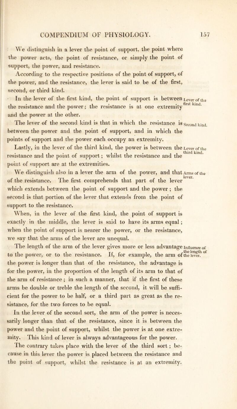 We distinguish in a lever the point of support, the point where tlie power acts, the point of resistance, or simply the point of support, the power, and resistance. According to the respective positions of the point of support, of the power, and the resistance, the lever is said to be of the first, second, or third kind. In the lever of the first kind, the point of support is between Lever of tha the resistance and the power; the resistance is at one extremity and the power at the other. The lever of the second kind is that in which the resistance is second kind between the power and the point of support, and in which the points of support and the power each occupy an extremity. Lastly, in the lever of the third kind, the power is between the Lever of the resistance and the point of support; whilst the resistance and the point of support are at the extremities. We distinguish also in a lever the arm of the power, and that Arms of the lcv0r of the resistance. The first comprehends that part of the lever which extends between the point of support and the power; the second is tliat portion of the lever that extends from the point of support to the resistance. When, in the lever of the first kind, the point of support is exactly in the middle, the lever is said to have its arms equal; when the point of support is nearer the power, or the resistance, we say that the arms of the lever are unequal. The length of the arm of the lever gives more or less advantage influence of to the power, or to the resistance. If, for example, the arm ofthe levin the power is longer than that of the resistance, the advantage is for the power, in the proportion of the length of its arm to that of the arm of resistance; in such a manner, that if the first of these arms be double or treble the length of the second, it will be suffi¬ cient for the power to be half, or a third part as great as the re¬ sistance, for the two forces to be equal. In the lever of the second sort, the arm of the power is neces¬ sarily longer than that of the resistance, since it is between the power and the point of support, whilst the power is at one extre¬ mity. This kind of lever is always advantageous for the power. The contrary takes place with the lever of the third sort; be¬ cause in this lever the power is placed between the resistance and the point of support, whilst the resistance is at an extremity.