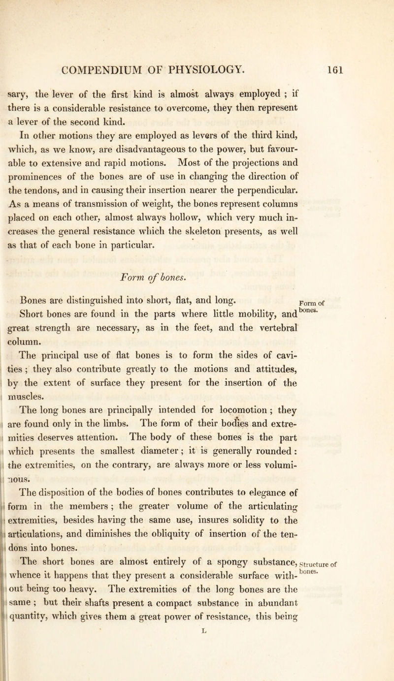 sary, the lever of the first kind is almost always employed ; if there is a considerable resistance to overcome, they then represent a lever of the second kind. In other motions they are employed as levers of the third kind, which, as we know, are disadvantageous to the power, but favour¬ able to extensive and rapid motions. Most of the projections and prominences of the bones are of use in changing the direction of the tendons, and in causing their insertion nearer the perpendicular. As a means of transmission of weight, the bones represent columns placed on each other, almost always hollow, which very much in¬ creases the general resistance which the skeleton presents, as well as that of each bone in particular. Form of bones. Form of bones. Bones are distinguished into short, flat, and long. Short bones are found in the parts where little mobility, and' great strength are necessary, as in the feet, and the vertebral column. The principal use of flat bones is to form the sides of cavi- j ties; they also contribute greatly to the motions and attitudes, : by the extent of surface they present for the insertion of the j muscles. i The long bones are principally intended for locomotion; they ij are found only in the limbs. The form of their bodies and extre- if mities deserves attention. The body of these bones is the part ^ which presents the smallest diameter; it is generally rounded: i the extremities, on the contrary, are always more or less volumi¬ nous. The disposition of the bodies of bones contributes to elegance of form in the members; the greater volume of the articulating extremities, besides having the same use, insures solidity to the articulations, and diminishes the obliquity of insertion of the ten- ■H dons into bones. l i The short hones are almost entirely of a spongy substance, structure of whence it happens that they present a considerable surface with- out being too heavy. The extremities of the long bones are the same ; but their shafts present a compact substance in abundant I quantity, which gives them a great power of resistance, this being
