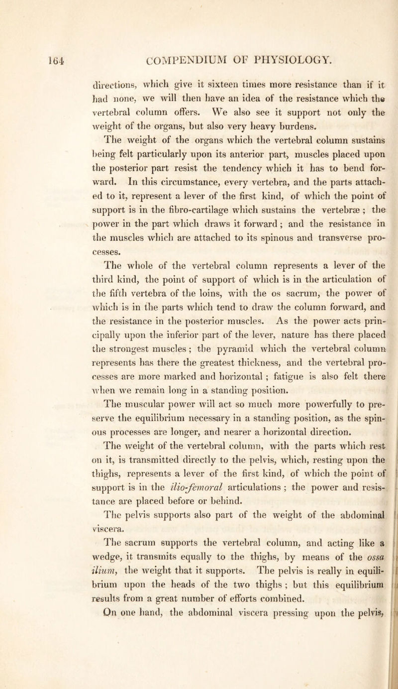 ilirections, which give it sixteen times more resistance than if it liad none, we will then have an idea of the resistance which the vertebral column offers. We also see it support not only the weight of the organs, but also very heavy burdens. The weight of the organs which the vertebral column sustains being felt particularly upon its anterior part, muscles placed upon the posterior part resist the tendency which it has to bend for¬ ward. In this circumstance, every vertebra, and the parts attach¬ ed to it, represent a lever of the first kind, of which the point of support is in the fibro-cartilage which sustains the vertebrae ; the power in the part which draws it forward; and the resistance in the muscles which are attached to its spinous and transverse pro¬ cesses. The whole of the vertebral column represents a lever of the third kind, the point of support of which is in the articulation of tfie fifth vertebra of the loins, with the os sacrum, the power of which is in the parts which tend to draw the column forward, and the resistance in the posterior muscles. As the power acts prin¬ cipally upon the inferior part of the lever, nature has there placed the strongest muscles ; the pyramid which the vertebral column represents has there the greatest thickness, and the vertebral pro¬ cesses are more marked and horizontal ; fatigue is also felt there when we remain long in a standing position. The muscular power will act so much more powerfully to pre¬ serve the equilibrium necessary in a standing position, as the spin¬ ous processes are longer, and nearer a horizontal direction. The weight of the vertebral column, with the parts which rest on it, is transmitted directly to the pelvis, which, resting upon the thighs, represents a lever of the first kind, of which the point of support is in the ilio-fimoral articulations ; the power and resis¬ tance are placed before or behind. The pelvis supports also part of the weight of the abdominal viscera. The sacrum supports the vertebral column, and acting like a wedge, it transmits equally to the thighs, by means of the ossa ilium^ the weight that it supports. The pelvis is really in equili¬ brium upon the heads of the two thighs ; but this equilibrium results from a great number of efforts combined. On one hand, the abdominal viscera pressing upon the pelvis;
