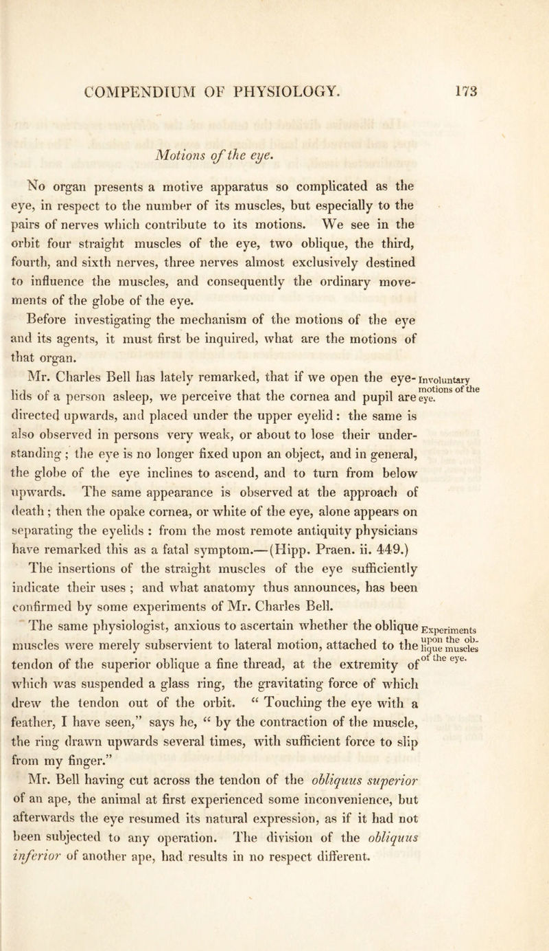 Motiojis of the eye. No organ presents a motive apparatus so complicated as the eye, in respect to the number of its muscles, but especially to the pairs of nerves which contribute to its motions. We see in the orbit four straight muscles of the eye, two oblique, the third, fourth, and sixth nerves, three nerves almost exclusively destined to influence the muscles, and consequently the ordinary move¬ ments of the globe of the eye. Before investigating the mechanism of the motions of the eye and its agents, it must first be inquired, what are the motions of that organ. Mr. Charles Bell has lately remarked, that if we open the eye-involuntary T 3 £• 1 • .1 . ..1 1 *1 * motions of the lids or a person asleep, we perceive that the cornea and pupil are eye. directed upwards, and placed under the upper eyelid: the same is also observed in persons very weak, or about to lose their under¬ standing ; the eye is no longer fixed upon an object, and in general, the globe of the eye inclines to ascend, and to turn from below uprvards. The same appearance is observed at the approach of death; then the opake cornea, or white of the eye, alone appears on separating the eyelids : from the most remote antiquity physicians have remarked this as a fatal symptom.— (Flipp. Praen. ii. 449.) The insertions of the straight muscles of the eye sufficiently indicate their uses ; and what anatomy thus announces, has been confirmed by some experiments of Mr. Charles Bell. The same physiologist, anxious to ascertain whether the oblique Experiments muscles were merely subservient to lateral motion, attached to the liqu” muscles tendon of the superior oblique a fine thread, at the extremity which was suspended a glass ring, the gravitating force of which drew the tendon out of the orbit. “ Touching the eye with a feather, I have seen,” says he, “ by the contraction of the muscle, the ring drawn upwards several times, with sufficient force to slip from my finger.” Mr. Bell having cut across the tendon of the ohliquus superior of an ape, the animal at first experienced some inconvenience, but afterwards the eye resumed its natural expression, as if it had not been subjected to any operation. The division of the ohliquus inferior of another ape, had results in no respect different.