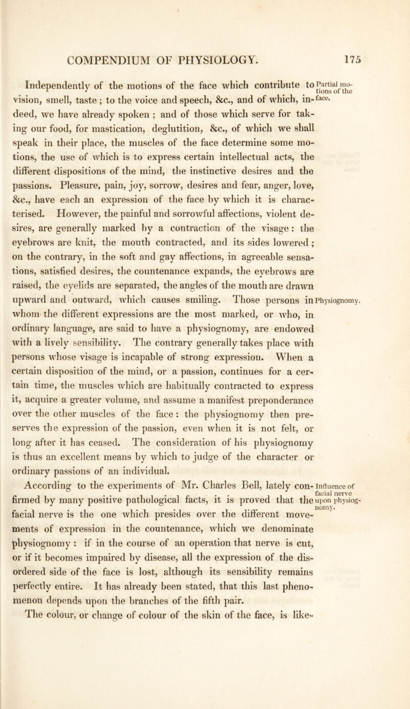 Independently of the motions of the face which contribute to Partial mo- vision, smell, taste ; to the voice and speech, &c., and of which, in-face, deed, we have already spoken ; and of those which serve for tak¬ ing our food, for mastication, deglutition, &c., of which we shall speak in their place, the muscles of the face determine some mo¬ tions, the use of which is to express certain intellectual acts, the different dispositions of the mind, the instinctive desires and the passions. Pleasure, pain, joy, sorrow, desires and fear, anger, love, &;c., have each an expression of the face by which it is charac¬ terised. However, the painful and sorrowful affections, violent de¬ sires, are generally marked by a contraction of the visage: the eyebrows are knit, the mouth contracted, and its sides lowered ; on the contrary, in the soft and gay affections, in agreeable sensa¬ tions, satisfied desires, the countenance expands, the eyebrows are raised, the eyelids are separated, the angles of the mouth are drawn upward and outward, which causes smiling. Those persons in Physiognomy, whom the different expressions are the most marked, or who, in ordinary language, are said to have a physiognomy, are endowed with a lively sensibility. The contrary generally takes place with persons whose visage is incapable of strong expression. When a certain disposition of the mind, or a passion, continues for a cer¬ tain time, the muscles which are habitually contracted to express it, acquire a greater volume, and assume a manifest preponderance over the other muscles of the face: the physiognomy then pre¬ serves the expression of the passion, even when it is not felt, or long after it has ceased. The consideration of his physiognomy is thus an excellent means by which to judge of the character or ordinary passions of an individual. According to the experiments of Mr. Charles Bell, lately con- Influence of firmed by many positive pathological facts, it is proved that the upon physiog- facial nerve is the one which presides over the different move¬ ments of expression in the countenance, which we denominate physiognomy : if in the course of an operation that nerve is cut, or if it becomes impaired by disease, all the expression of the dis¬ ordered side of the face is lost, although its sensibility remains perfectly entire. It has already been stated, that this last pheno¬ menon depends upon the branches of the fifth pair. The colour, or change of colour of the skin of the face, is like-