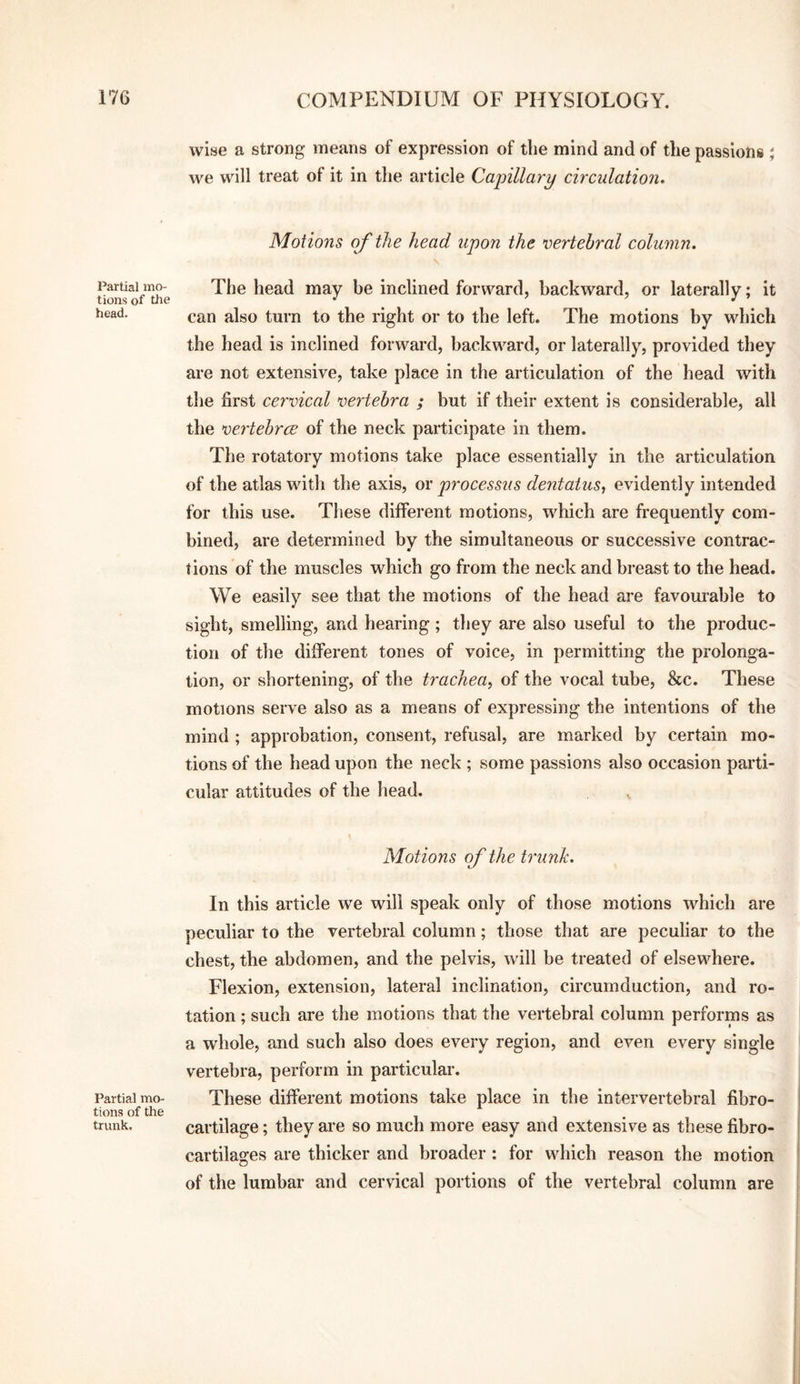 Partial mo¬ tions of the head. Partial mo¬ tions of the trunk. wise a strong means of expression of the mind and of the passions ; we will treat of it in tlie article Capillary circulation. Motions of the head upon the vertebral column. The head may be inclined forward, backward, or laterally; it can also turn to the right or to the left. The motions by which the head is inclined forward, backward, or laterally, provided they are not extensive, take place in the articulation of the head with the first cervical vertebra ; but if their extent is considerable, all the ve.rtebrcB of the neck participate in them. The rotatory motions take place essentially in the articulation of the atlas with the axis, or processus dentatus, evidently intended for this use. These different motions, which are frequently com¬ bined, are determined by the simultaneous or successive contrac¬ tions of the muscles which go from the neck and breast to the head. We easily see that the motions of the head are favouiable to sight, smelling, and hearing; tliey are also useful to the produc¬ tion of the different tones of voice, in permitting the prolonga¬ tion, or shortening, of the trachea^ of the vocal tube, &c. These motions serve also as a means of expressing the intentions of the mind ; approbation, consent, refusal, are marked by certain mo¬ tions of the head upon the neck ; some passions also occasion parti¬ cular attitudes of the head. Motions of the trunk. In this article we will speak only of those motions which are peculiar to the vertebral column; those that are peculiar to the chest, the abdomen, and the pelvis, will be treated of elsewhere. Flexion, extension, lateral inclination, circumduction, and ro¬ tation ; such are the motions that the vertebral column performs as a whole, and such also does every region, and even every single vertebra, perform in particular. These different motions take place in the intervertebral fibro- cartilage; they are so much more easy and extensive as these fibro- cartilages are thicker and broader: for which reason the motion of the lumbar and cervical portions of the vertebral column are