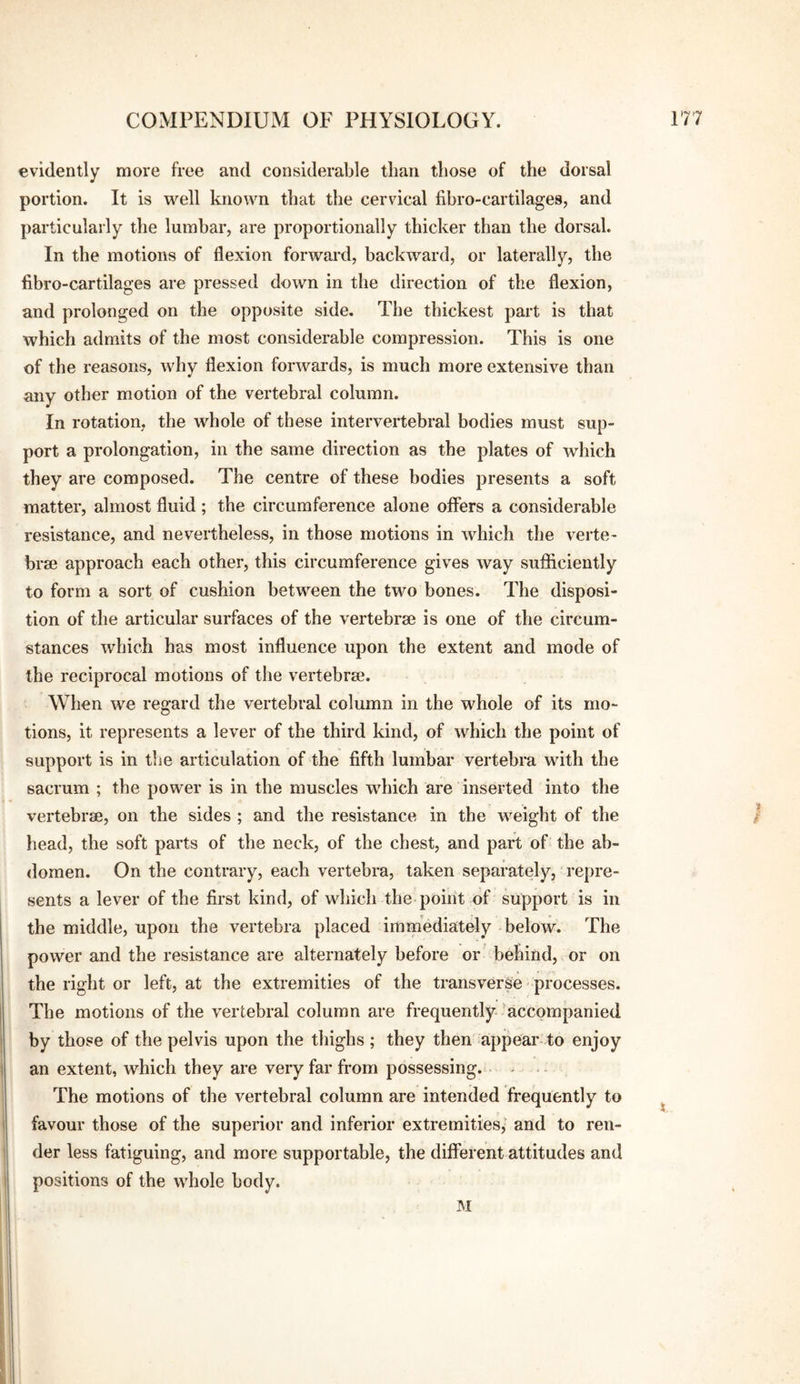 evidently more free and considerable than those of the dorsal portion. It is well known that the cervical fibro-cartilages, and particularly the lumbar, are proportionally thicker than the dorsal. In the motions of flexion forward, backward, or laterally, the fibro-cartilages are pressed down in the direction of the flexion, and prolonged on the opposite side. The thickest part is that which admits of the most considerable compression. This is one of the reasons, why flexion forwards, is much more extensive than any other motion of the vertebral column. In rotation, the whole of these intervertebral bodies must sup¬ port a prolongation, in the same direction as the plates of which they are composed. The centre of these bodies presents a soft matter, almost fluid ; the circumference alone offers a considerable resistance, and nevertheless, in those motions in which the verte- brm approach each other, this circumference gives way sufiiciently to form a sort of cushion between the two bones. The disposi¬ tion of the articular surfaces of the vertebrae is one of the circum¬ stances which has most influence upon the extent and mode of the reciprocal motions of the vertebrae. When we regard the vertebral column in the whole of its mo¬ tions, it represents a lever of the third kind, of which the point of support is in the articulation of the fifth lumbar vertebra with the sacrum ; the power is in the muscles which are inserted into the vertebrae, on the sides ; and the resistance in the weight of the / head, the soft parts of the neck, of the chest, and part of the ah- <lomen. On the contrary, each vertebra, taken separately, repre¬ sents a lever of the first kind, of which the point of support is in the middle, upon the vertebra placed immediately below. The power and the resistance are alternately before or behind, or on the right or left, at the extremities of the transverse processes. The motions of the vertebral column are frequently-’accompanied by those of the pelvis upon the thighs ; they then' appear to enjoy an extent, which they are very far from possessing. - - The motions of the vertebral column are intended frequently to favour those of the superior and inferior extremities,' and to ren¬ der less fatiguing, and more supportable, the different attitudes and positions of the whole body. INI