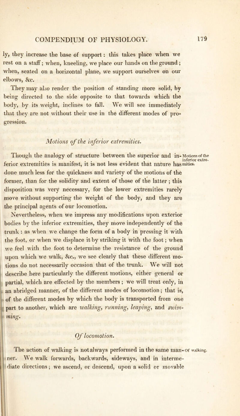 ly, they increase the base of support: this takes place when we rest on a staff; when, kneeling, we place our hands on the ground ; wlien, seated on a horizontal plane, we support ourselves on our elbows, &c. They may also render the position of standing more solid, by being directed to the side opposite to that towards which the body, by its weight, inclines to fall. We will see immediately that they are not without their use in the different modes of pro¬ gression. Motions of the inferior extremities. Though the analogy of structure between the superior and in-Motions of the . ... .. . inferior extre- ferior extremities is manifest, it is not less evident that nature hasmities. done much less for the quickness and variety of the motions of the 0 former, than for the solidity and extent of those of the latter; this disposition was very necessary, for the lower extremities rarely move without supporting the weight of the body, and they are the principal agents of our locomotion. Nevertheless, when we impress any modifications upon exterior bodies by the inferior extremities, they move independently of the trunk: as when we change the form of a body in pressing it with the foot, or when we displace it by striking it with the foot; when we feel with the foot to determine the resistance of the ground upon which we walk, &c., we see clearly that these different mo¬ tions do not necessarily occasion that of the trunk. We will not describe here particularly the different motions, either general or partial, which are effected by the members; we will treat only, in an abridged manner, of the different modes of locomotion; that is, . of the different modes by which the body is transported from one part to another, which are xxalkingy runnings leaping, and suoim- ming. Of locomotion. The action of walking is not always performed in the same man-of walking. 4ner. We walk forwards, backwards, sideways, and in interme¬ diate directions; we ascend, or descend, upon a solid or movable