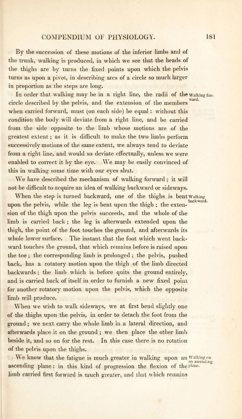 By the succession of these motions of the inferior limbs and of the tmnk, walking is produced, in which we see that the heads of the thighs are by turns the fixed points upon which the pelvis turns as upon a pivot, in describing arcs of a circle so much larger in proportion as the steps are long. In order that walking may be in a right line, the radii of the walking for. circle described by the pelvis, and the extension of the members when carried forward, must (on each side) be equal : without this condition the body will deviate from a right line, and be carried from the side opposite to the limb whose motions are of the greatest extent; as it is difficult to make the two limbs perform successively motions of the same extent, we always tend to deviate from a right line, and would so deviate effectually, unless we were enabled to correct it by the eye. We may be easily convinced of this in walking some time with our eyes shut. We have described the mechanism of walking forward; it will not be difficult to acquire an idea of walking backward or sideways. When the step is turned backward, one of the thighs is bent Walking upon the pelvis, while the leg is bent upon the thigh ; the exten¬ sion of the thigh upon the pelvis succeeds, and the whole of the limb is carried back ; the leg is afterwards extended upon the thigh, the point of the foot touches the ground, and afterwards its whole lower surface. The instant that the foot which went back¬ ward touches the ground, that which remains before is raised upon the toe ; the corresponding limb is prolonged ; the pelvis, pushed back, has a rotatory motion upon the thigh of the limb directed backwards ; the limb which is before quits the ground entirely, and is carried back of itself in order to furnish a new fixed point for another rotatory motion upon the pelvis, which the opposite limb will produce. When we wish to walk sideways, we at first bend slightly one of the thighs upon the pelvis, in order to detach the foot from the ground; we next carry the whole limb in a lateral direction, and afterwards place it on the ground; we then place the other limb beside it, and so on for the rest. In this case there is no rotation of the pelvis upon the thighs. M e know that the fatigue is much greater in walking upon an Walking cn ^ ° ^ ascending ascending plane : in this kind of progression the flexion of the plane, limb carried first forward is much greater, and that which remains