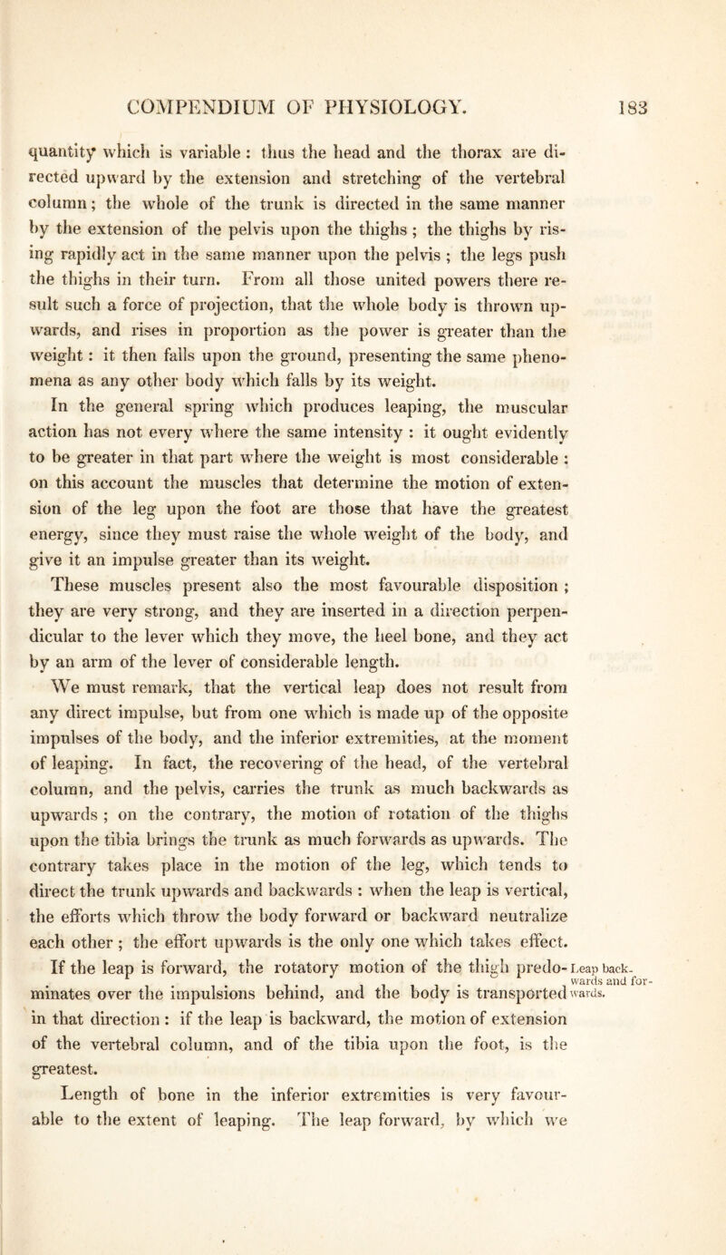 quantity whicii is variable : thus the head and the thorax are di¬ rected upward by the extension and stretching of the vertebral column; the whole of the trunk is directed in the same manner by the extension of the pelvis upon the thighs ; the thighs by ris¬ ing rapidly act in the same manner upon the pelvis ; the legs push the thighs in their turn. From all tliose united powers there re¬ sult such a force of projection, that the whole body is thrown up¬ wards, and rises in proportion as tlie power is greater than tlie weight: it then falls upon the ground, presenting the same pheno¬ mena as any other body which falls by its weight. In the general spring which produces leaping, the muscular action has not every where the same intensity : it ought evidently to be greater in that part where the weight is most considerable : on this account the muscles that determine the motion of exten¬ sion of the leg upon the foot are those that have the gTeatest energy, since they must raise the whole weight of the body, and give it an impulse greater than its weight. These muscles present also the most favourable disposition ; they are very strong, and they are inserted in a direction perpen¬ dicular to the lever which they move, the heel bone, and they act by an arm of the lever of considerable length. We must remark, that the vertical leap does not result from any direct impulse, but from one which is made up of the opposite impulses of the body, and the inferior extremities, at the moment of leaping. In fact, the recovering of the head, of the vertebral column, and the pelvis, carries the trunk as much backwards as upwards ; on the contrary, the motion of rotation of the thighs upon the tibia brings the trunk as much forwards as upv’i^ards. The contrary takes place in the motion of the leg, which tends to direct the trunk upwards and backwards : when the leap is vertical, the efforts which throw the body forward or backward neutralize each other ; the effort upwards is the only one which takes effect. If the leap is forward, the rotatory motion of the thigh predo-Leap back. IT- wards and for- minates over the impulsions behind, and the body is transported wards, in that direction : if the leap is backward, the motion of extension of the vertebral column, and of the tibia upon the foot, is the greatest. Length of bone in the inferior extremities is very favour¬ able to the extent of leaping. The leap forward, by which we