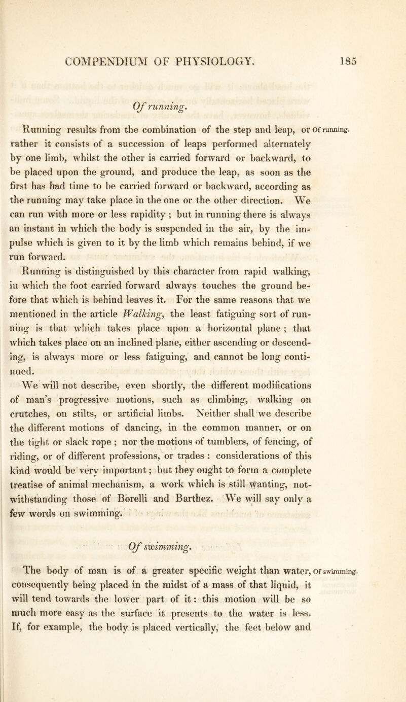 Of running. Running results from the combination of the step and leap, or or running, rather it consists of a succession of leaps performed alternately by one limb, whilst the other is carried forward or backward, to be placed upon the ground, and produce the leap, as soon as the first has had time to be carried forward or backward, according as the running may take place in the one or the other direction. We can run with more or less rapidity ; but in running there is always an instant in which the body is suspended in the air, by the im¬ pulse which is given to it by the limb which remains behind, if we run forward. Running is distinguished by this character from rapid walking, ill which the foot carried forward always touches the ground be¬ fore that which is behind leaves it. For the same reasons that we mentioned in the article Walking, the least fatiguing sort of run¬ ning is that which takes place upon a horizontal plane ; that which takes place on an inclined plane, either ascending or descend¬ ing, is always more or less fatiguing, and cannot be long conti¬ nued. We will not describe, even shortly, the different modifications of man’s progressive motions, such as climbing, walking on crutches, on stilts, or artificial limbs. Neither shall we describe the different motions of dancing, in the common manner, or on the tight or slack rope ; nor the motions of tumblers, of fencing, of riding, or of different professions, or trades : considerations of this kind would be very important; but they ought to form a complete treatise of animal mechanism, a work which is still wanting, not¬ withstanding those of Bbrelli and Barthez. We will say only a few words on swimming. Of sunmining. The body of man is of a greater specific weight than water, of swunming. consequently being placed in the midst of a mass of that liquid, it will tend towards the lower part of it: this motion will be so much more easy as the surface it presents to the water is less. If, for example, the body is placed vertically, the feet below and