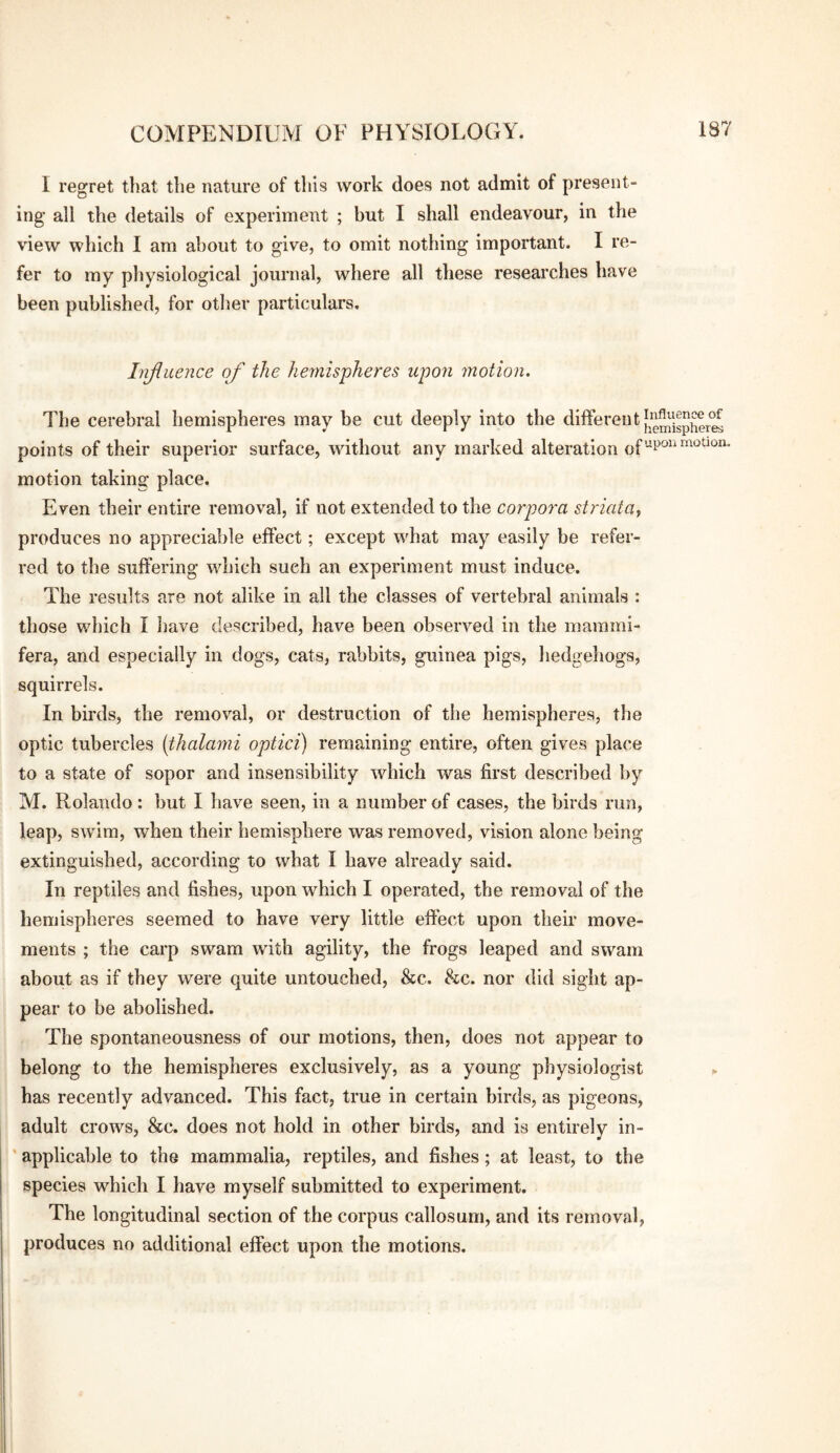 I regret that the nature of this work does not admit of present¬ ing all the details of experiment ; but I shall endeavour, in the view which I am about to give, to omit nothing important. I re¬ fer to my physiological journal, where all these researches have been published, for other particulars. Injiuence of the Imnispheres upon motion. The cerebral hemispheres may be cut deeply into the ^hffereiit points of their superior surface, without any marked alteration of motion taking place. Even their entire removal, if not extended to the corpora striata^ produces no appreciable effect; except what may easily be refer¬ red to the suffering which such an experiment must induce. The results are not alike in all the classes of vertebral animals : those which I liave described, have been observed in the mainini- fera, and especially in dogs, cats, rabbits, guinea pigs, hedgehogs, squirrels. In birds, the removal, or destruction of the hemispheres, the optic tubercles [thalami optici) remaining entire, often gives place to a state of sopor and insensibility which was first described by M. Rolando: but I have seen, in a number of cases, the birds run, leap, swim, when their hemisphere was removed, vision alone being extinguished, according to what I have already said. In reptiles and fishes, upon which I operated, the removal of the hemispheres seemed to have very little eft'ect upon their move¬ ments ; the carp swam with agility, the frogs leaped and swam about as if they were quite untouched, &c. &c. nor did sight ap¬ pear to be abolished. The spontaneousness of our motions, then, does not appear to belong to the hemispheres exclusively, as a young physiologist has recently advanced. This fact, true in certain birds, as pigeons, adult crows, &c. does not hold in other birds, and is entirely in- ' applicable to the mammalia, reptiles, and fishes; at least, to the species which I have myself submitted to experiment. The longitudinal section of the corpus callosum, and its removal, produces no additional effect upon the motions.