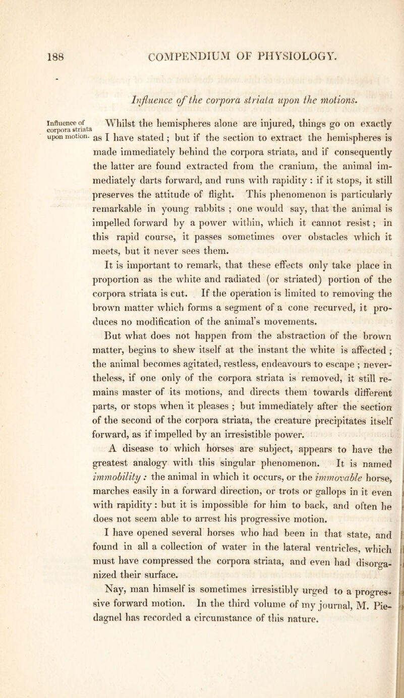 Influence of the corpora striata upon the motions. Influence of Whilst the hemispheres alone are iniured, thing’s 2:0 on exactly corpora striata ^ o o j upon motion. \ jiavc Stated; but if the section to extract the hemispheres is made immediately behind the corpora striata, and if consequently the latter are found extracted from the cranium, the animal im¬ mediately darts forward, and runs with rapidity : if it stops, it still preserves the attitude of flight. This phenomenon is particularly remarkable in young rabbits ; one would say, that tlie animal is impelled forward by a power within, which it cannot resist; in this rapid course, it passes sometimes over obstacles which it meets, but it never sees them. It is important to remark, that these effects only take place in proportion as the white and radiated (or striated) portion of the corpora striata is cut. If the operation is limited to removing the brown matter which forms a segment of a cone recurved, it pro¬ duces no modification of the animal’s movements. But what does not happen from the abstraction of the brown matter, begins to shew itself at the instant the white is affected ; the animal becomes agitated, restless, endeavours to escape ; never¬ theless, if one only of the corpora striata is removed, it still re¬ mains master of its motions, and directs them towards different parts, or stops when it pleases ; but immediately after the section of the second of the corpora striata, the creature precipitates itself forward, as if impelled by an irresistible power. A disease to which horses are subject, appears to have the greatest analogy with this singular phenomenon. It is named immobility : the animal in which it occurs, or the immoxmhle horse, j marches easily in a foi’ward direction, or trots or gallops in it even i with rapidity; but it is impossible for him to back, and often he [ does not seem able to arrest his progressive motion. i I have opened several horses who had been in that state, and f found in all a collection of water in the lateral ventricles, which I must have compressed the corpora striata, and even had disoro-a- 1 nized their surface. Nay, man himself is sometimes irresistibly urged to a progres- L sive forward motion. In the third volume of my journal, M. Pie- t) dagnel has recorded a circumstance of this nature. i I 1 i