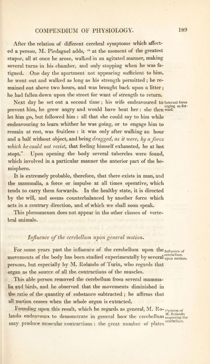 After the relation of different cerebral symptoms which affect¬ ed a person, M. Piedagnel adds, “ at the moment of the greatest stupor, all at once he arose, walked in an agitated manner, making several turns in his chamber, and only stopping when he was fa¬ tigued. One day the apartment not appearing sufficient to him, he went out and walked as long as his strength permitted ; he re¬ mained out above two hours, and was brought back upon a litter; he had fallen down upon the street for want of strength to return. Next day he set out a second time ; his wife endeavoured to internal force urging us for- prevent him, he grew angry and would have beat her: she then ward, let him go, but followed him : all that she could say to him while endeavouring to learn whither he was going, or to engage him to remain at rest, was fruitless : it was only after walking an hour and a half without object, and being dragged^ as it tecrc, by a force xvhich he could not resist, that feeling himself exhausted, he at last stopt.” Upon opening the body several tubercles were found, which involved in a particular manner the anterior part of the he¬ misphere. It is extremely probable, therefore, that there exists in man, and the mammalia, a force or impulse at all times operative, which tends to carry them forwards. In the healthy state, it is directed by the will, and seems counterbalanced by another force which acts in a contrary direction, and of which we shall soon speak. This phenomenon does not appear in the other classes of verte¬ bral animals. Infuence of the cerebellum upon general motion. For some years past the influence of the cerebellum upon the influence of movements of the body has been studied experimentally by several u^^wnmoSon. persons, but especially by M. Rolando of Turin, who regards that organ as the source of all the contractions of the muscles. This able person removed the cerebellum from several mamma¬ lia and birds, and he observed that the movements diminished in the ratio of the quantity of substance subtracted ; he affirms that all motion ceases when the whole organ is extracted. Founding upon this result, which he regards as general, M. Ro-opinion of lando endeavours to demonstrate in general how the cerebellum rcsp^cting^tiic may produce muscular contractions : the great number of plates
