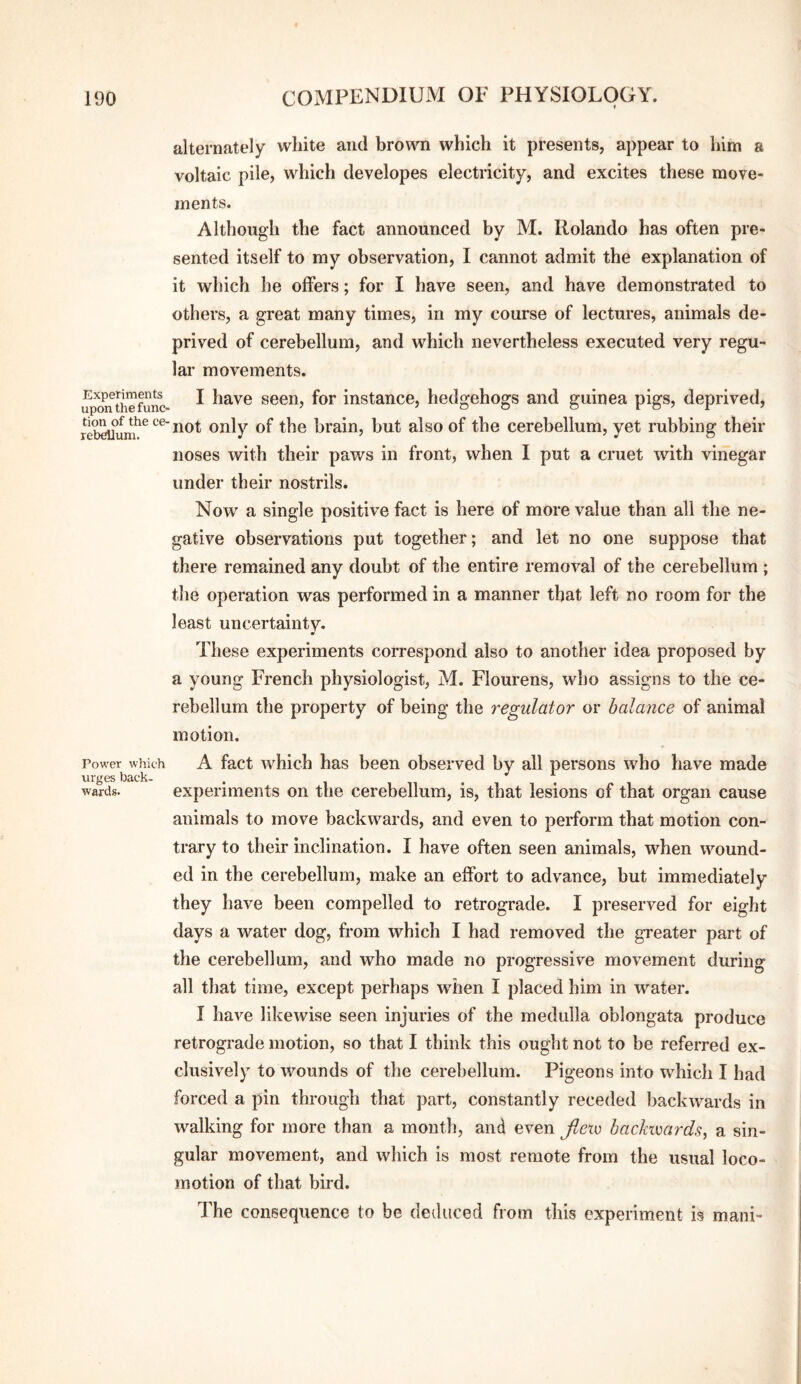 Experiments upon the func¬ tion of the ce¬ rebellum. Power which urges back¬ wards. alternately white and brown which it presents, appear to him a voltaic pile, which developes electricity, and excites these move¬ ments. Although the fact announced by M. Rolando has often pre¬ sented itself to my observation, I cannot admit the explanation of it which he offers; for I have seen, and have demonstrated to others, a great many times, in my course of lectures, animals de¬ prived of cerebellum, and which nevertheless executed very regu¬ lar movements. I have seen, for instance, hedgehogs and guinea pigs, deprived, not only of the brain, but also of the cerebellum, yet rubbing their noses with their paws in front, when I put a cruet with vinegar under their nostrils. Now a single positive fact is here of more value than all the ne¬ gative observations put together; and let no one suppose that there remained any doubt of the entire removal of the cerebellum ; the operation was performed in a manner that left no room for the least uncertainty. These experiments correspond also to another idea proposed by a young French physiologist, M. Flourens, who assigns to the ce¬ rebellum the property of being the regulator or balance of animal motion. A fact which has been observed by all persons who have made experiments on the cerebellum, is, that lesions of that organ cause animals to move backwards, and even to perform that motion con¬ trary to their inclination. I have often seen animals, when wound¬ ed in the cerebellum, make an effort to advance, but immediately they have been compelled to retrograde. I preserved for eight days a water dog, from which I had removed the greater part of the cerebellum, and who made no progressive movement during all that time, except perhaps when I placed him in water. I have likewise seen injuries of the medulla oblongata produce retrograde motion, so that I think this ought not to be referred ex¬ clusively to wounds of the cerebellum. Pigeons into which I had forced a pin through that part, constantly receded backwards in walking for more than a month, and even Jietc hackimrds^ a sin¬ gular movement, and which is most remote from the usual loco¬ motion of that bird. The consequence to be deduced from this experiment is mani-