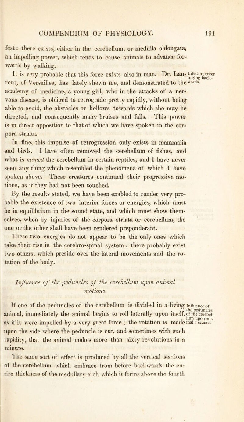 fest: there exists, either in the cerebellum, or medulla oblongata, an impelling power, which tends to cause animals to advance for¬ wards by walking. It is very probable that this force exists also in man. Dr. Lau- interior power rent, of Versailles, has lately shewn me, and demonstrated to the''^^^s- academy of medicine, a young girl, who in the attacks of a ner¬ vous disease, is obliged to retrograde pretty rapidly, without being able to avoid, the obstacles or hollows towards which she may be directed, and consequently many bruises and falls. This power is in direct opposition to that of which we have spoken in the cor¬ pora striata. In fine, this impulse of retrogression only exists in mammalia and birds. I have often removed the cerebellum of fishes, and what is named the cerebellum in certain reptiles, and I have never seen any thing which resembled the phenomena of which I have spoken above. These creatures continued their progressive mo¬ tions, as if they had not been touched. By the results stated, we have been enabled to render very pro¬ bable the existence of two interior forces or energies, which must be in equilibrium in the sound state, and which must show them¬ selves, when by injuries of the corpora striata or cerebellum, the one or the other shall have been rendered preponderant. Tliese two energies do not appear to be the only ones whicli take their rise in the cerebro-spinal system ; there probably exist two others, which preside over the lateral movements and the ro¬ tation of the body. Injtuence of the j)eduncles of the cerebellum upon animal motions. If one of the peduncles of the cerebellum is divided in a living influence of animal, immediately the animal begins to roll laterally upon itself, of the cerebei- ^ , . . /lumuponani- as if it were impelled by a very great rorce ; the rotation is made luai motions, upon the side where the peduncle is cut, and sometimes with such rapidity, that the animal makes more than sixty revolutions in a minute. The same sort of effect is produced by all the vertical sections of the cerebellum which embrace from before backwards the en¬ tire thickness of the medullarv arch which it forms above the fourth