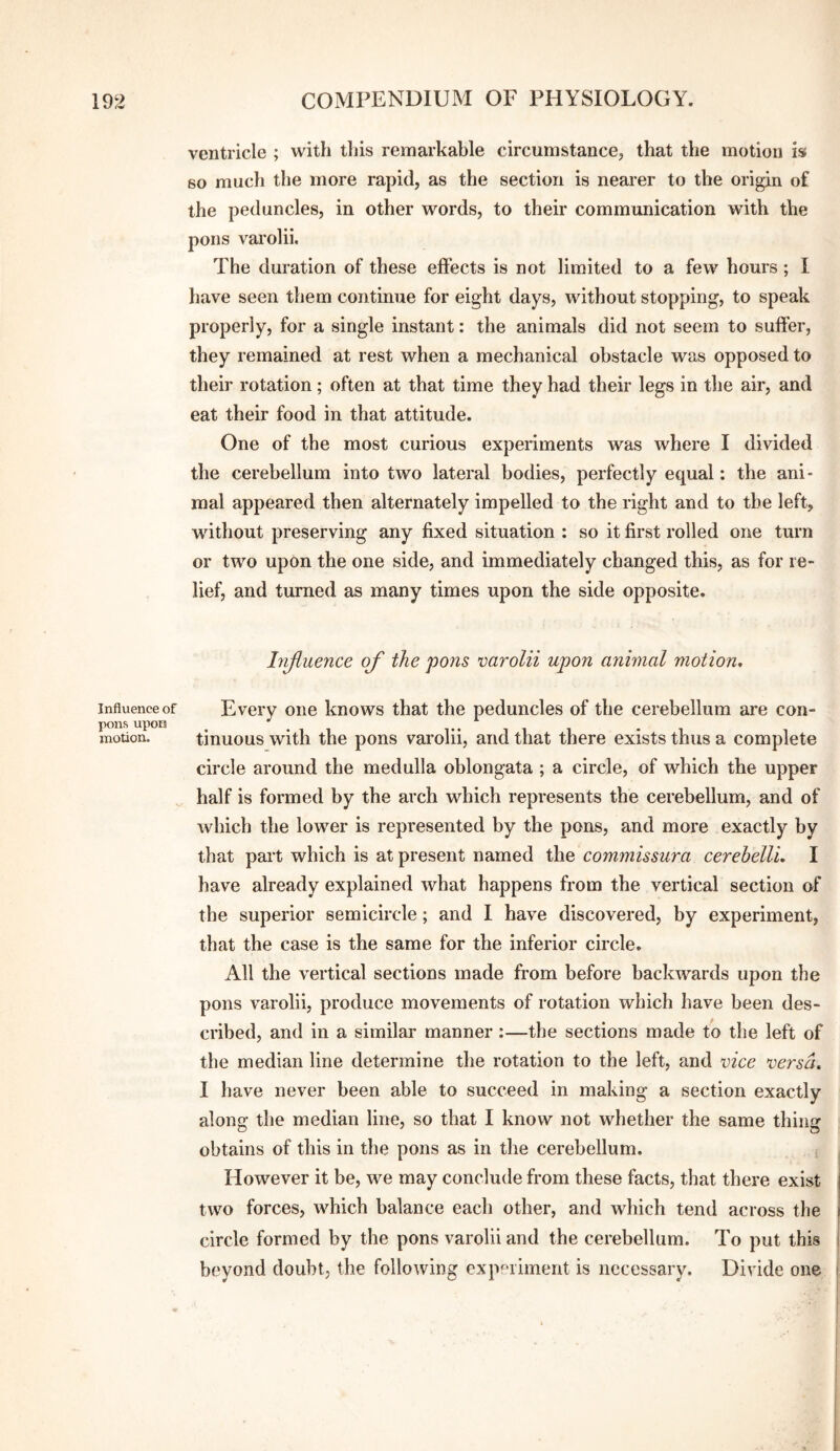 Influence of Hons upon motion. ventricle ; with this remarkable circumstance^ that the motion is so much the more rapid, as the section is nearer to the origin of the peduncles, in other words, to their communication with the pons varolii. The duration of these effects is not limited to a few hours; I liave seen them continue for eight days, without stopping, to speak properly, for a single instant: the animals did not seem to suffer, they remained at rest when a mechanical obstacle was opposed to their rotation; often at that time they had their legs in the air, and eat their food in that attitude. One of the most curious experiments was where I divided the cerebellum into two lateral bodies, perfectly equal: the ani¬ mal appeared then alternately impelled to the right and to the left, without preserving any fixed situation : so it first rolled one turn or two upon the one side, and immediately changed this, as for re¬ lief, and turned as many times upon the side opposite. hijluence of the pons varolii upon animal motion. Every one knows that the peduncles of the cerebellum are con¬ tinuous with the pons varolii, and that there exists thus a complete circle around the medulla oblongata ; a circle, of which the upper half is formed by the arch which represents the cerebellum, and of which the lower is represented by the pons, and more exactly by that part which is at present named the commissura cerehelU, I have already explained what happens from the vertical section of the superior semicircle; and I have discovered, by experiment, that the case is the same for the inferior circle. All the vertical sections made from before backwards upon the pons varolii, produce movements of rotation which have been des¬ cribed, and in a similar manner:—the sections made to the left of the median line determine the rotation to the left, and vice versa, I have never been able to succeed in making a section exactly along the median line, so that I know not whether the same thing obtains of this in the pons as in the cerebellum. However it be, we may conclude from these facts, that there exist two forces, which balance each other, and which tend across the circle formed by the pons varolii and the cerebellum. To put this beyond doubt, the following cxp'^riment is necessary. Divide one