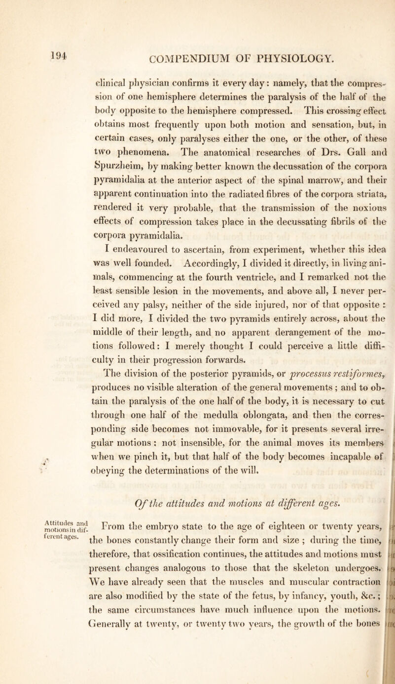 clinical physician confirms it every day: namely, that the compres- sion of one hemisphere determines the paralysis of the half of the body opposite to the hemisphere compressed. This crossing effect obtains most frequently upon both motion and sensation, but, in certain cases, only paralyses either the one, or the other, of these two phenomena. The anatomical researches of Drs. Gall and Spurzheim, by making better known the decussation of the corpora pyramidalia at the anterior aspect of the spinal marrow, and their apparent continuation into the radiated fibres of the corpora striata, rendered it very probable, that the transmission of the noxious effects of compression takes place in the decussating fibrils of the corpora pyramidalia. I endeavoured to ascertain, from experiment, whether this idea was well founded. Accordingly, I divided it directly, in living ani¬ mals, commencing at the fourth ventricle, and I remarked not the least sensible lesion in the movements, and above all, I never per¬ ceived any palsy, neither of the side injured, nor of that opposite : I did more, I divided the two pyramids entirely across, about the middle of their length, and no apparent derangement of the mo¬ tions followed: I merely thought I could perceive a little diffi¬ culty in their progression forwards. The division of the posterior pyramids, or processus restiformesy produces no visible alteration of the general movements ; and to ob¬ tain the paralysis of the one half of the body, it is necessary to cut through one half of the medulla oblongata, and then the corres¬ ponding side becomes not immovable, for it presents several irre- j gular motions ; not insensible, for the animal moves its members | when we pinch it, but that half of the body becomes incapable of ^ obeying the determinations of the will. ; Of the attitudes and motions at different ages. Attitudes and motions in dif¬ ferent ages. From the embryo state to the age of eighteen or twenty years, [f the bones constantly change their form and size ; during the time, |>i therefore, that ossification continues, the attitudes and motions must hi present changes analogous to those that the skeleton undergoes. We have already seen that the muscles and muscular contraction are also modified by the state of the fetus, by infancy, youth, &c.; the same circumstances have much influence upon the motions. Generally at twenty, or twenty two years, the growth of the bones fw