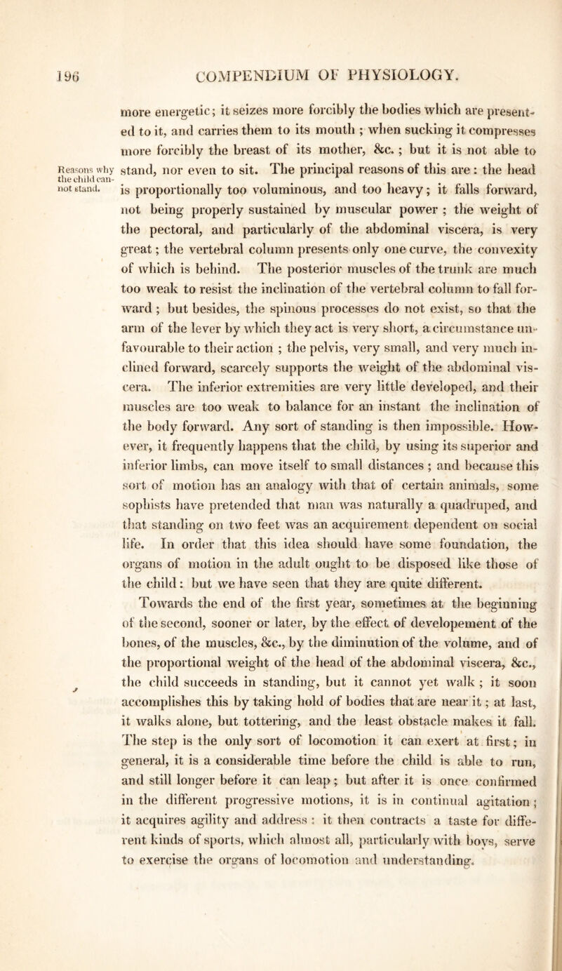 Reasons why the eliikl can¬ not Btand. more energetic; it seizes more forcibly the bodies which are present¬ ed to it, and carries them to its mouth ; when sucking it compresses more forcibly the breast of its mother, 8cc. ; but it is not able to stand, nor even to sit. The principal reasons of this are: the head is proportionally too voluminous, and too heavy; it falls forward, not being properly sustained by muscular power ; the weight of the pectoral, and particularly of the abdominal viscera, is very great; the vertebral column presents only one curve, the convexity of which is behind. The posterior muscles of the truidi are much too weak to resist the inclination of the vertebral column to fall for¬ ward ; but besides, the spinous processes do not exist, so that the arm of the lever by which they act is very short, a circumstance un¬ favourable to their action ; the pelvis, very small, and very much in¬ clined forward, scarcely supports the weight of the abdominal vis¬ cera. The inferior extremities are very little developed, and their muscles are too weak to balance for an instant the inclination of the body forward. Any sort of standing is then impossible. How¬ ever, it frequently happens that the child, by using its superior and inferior limbs, can move itself to small distances ; and because this soit of motion has an analogy with that of certain animals, some sophists liave pretended that man was naturally a quadruped, and tlsat standing on two feet was an acquirement dependent on social life. In order that this idea should have some foundation, the organs of motion in the adult ought to be disposed like those of the child: but we have seen that they are quite different. Towards the end of the first year, sometimes at the beginning of the second, sooner or later, by the effect of developement of the bones, of the muscles, &c., by the diminution of the volume, and of the proportional weight of the head of the abdominal viscera, 8cc., the child succeeds in standing, but it cannot yet walk ; it soon accomplishes this by taking hold of bodies that ai*e near it; at last, it walks alone, but tottering, and the least obstacle makes it fall. I The step is the only sort of locomotion it can exert at first; in general, it is a considerable time before the child is able to run, and still longer before it can leap; but after it is once confirmed in the different progressive motions, it is in continual agitation ; it acquires agility and address ; it then contracts a taste for diffe¬ rent kinds of sports, which almost all, particularly with boys, serve to exercise the ors-ans of locomotion and understanding.