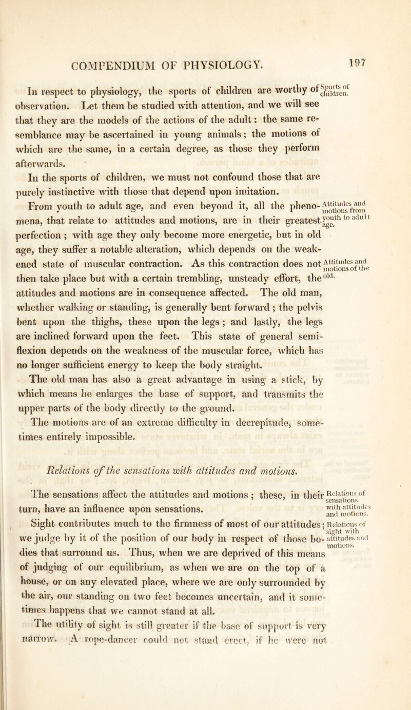 In respect to physiology, the sports of children are worthy observation. Let them be studied with attention, and we will see that they are the models of the actions of the adult: the same re¬ semblance may be ascertained in young animals; the motions of which are the same, in a certain degree, as those they perform afterwards. In the sports of children, we must not confound those that are purely instinctive with those that depend upon imitation. From youth to adult age, and even beyond it, all the mena, that relate to attitudes and motions, are in their gi-eatesty°g*^^‘^®^‘^'^^^*^ perfection ; with age they only become more energetic, but in old age, they suffer a notable alteration, which depends on the weak¬ ened state of muscular contraction. As this contraction does iiot then take place but with a certain trembling, unsteady effort, the°^‘^- attitudes and motions are in consequence affected. The old man, whether walking or standing, is generally bent forward; the pelvis bent upon the thighs, these upon the legs; and lastly, the legs are inclined forward upon the feet. This state of general semi¬ flexion depends on the weakness of the muscular force, which has no longer sufficient energy to keep the body straight. The old man has also a great advantage in using a stick, by which means he enlarges the base of support, and transmits the upper parts of the body directly to the ground. The motions are of an extreme difficulty in decrepitude, some¬ times entirely impossible. Relations outlie sensations ‘with attitudes and motions. The sensations affect the attitudes and motions; these, in their t^^ciatious of ’ ^ sensations turn, have an influence upon sensations. with attitiuies ^ i and motions. Sight contributes much to the firmness of most of our attitudes; Relations of siht with we judge by it of the position of our body in respect of those bo- attitudes ami dies that surround us. Thus, when we are deprived of this means of judging of our equilibrium, as when we are on the top of a house, or on any elevated place, where we are only surrounded by the air, our standing on two feet becomes uncertain, and it some¬ times happens that we cannot stand at all. The utiUty of sight is still greater if the base of support is very narrow. A rope'dancer could not stand erect; if he were not