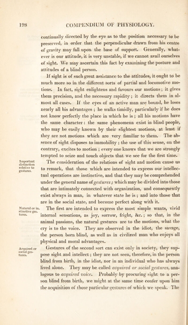 Important distinction relative to gestures^ Natural or in. stinctive ges¬ tures. Acquired or social ges¬ tures. continually directed by tlie eye as to the position necessary to be preserved, in order that the perpendicular drawn from his centre of gravity may fall upon the base of support. Generally, what¬ ever is our attitude, it is very unstable, if we cannot avail ourselves of sight. We may ascertain this fact by examining the posture and attitudes of a blind person. If sight is of such great assistance to the attitudes, it ought to be much more so in the different sorts of partial and locomotive mo¬ tions. In fact, sight enlightens and favours our motions; it gives them precision, and the necessary rapidity; it directs them in al¬ most all cases. If the eyes of an active man are bound, he loses nearly all his advantages ; he walks timidly, particularly if he does not know perfectly the place in which he is ; all his motions have the same character: the same phenomena exist in blind people, who may be easily known by their slightest motions, at least if they are not motions which are very familiar to them. The ab¬ sence of sight disposes to immobility ; the use of this sense, on the contrary, excites to motion ; every one knows that we are strongly tempted to seize and touch objects that we see for the first time. The consideration of the relations of sight and motion cause us to remark, that those which are intended to express our intellec¬ tual operations are instinctive, and that they may be comprehended under the general name oigestures ; which may be divided into those that are intimately connected with organization, and consequently exist always in man, in whatever state he is ; and into those that are in the social state, and become perfect along with it. The first are intended to express the most simple wants, vivid internal sensations, as joy, sorrow, fright, &c.; so that, in the animal passions, the natural gestures are to the motions, what the cry is to the voice. They are observed in the idiot, the savage, the person born blind, as well as in civilized man who enjoys all physical and moral advantages. Gestures of the second sort can exist only in society, they sup¬ pose sight and intellect; they are not seen, therefore, in the person blind from birth, in the idiot, nor in an individual who has always lived alone. They may be called acquired or social gestures^ ana¬ logous to acquired mice. Probably by procuring sight to a per¬ son blind from birth, we might at the same time confer upon him the acquisition of those particular gestures of which we speak. The