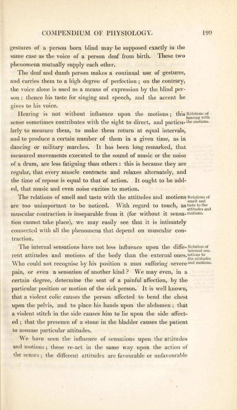 gestures of a person born blind may be supposed exactly in the same case as the voice of a person deaf from birth. These two phenomena mutually supply each other. The deaf and dumb person makes a continual use of gestures, and carries them to a high degree of perfection; on the contrary, the voice alone is used as a means of expression by the blind per¬ son : thence his taste for singing and speech, and the accent he gives to his voice. Hearing is not without influence upon the motions; this iieiations of ^ ^ ^ ^ ^ ^ hearing with sense sometimes contributes with the sight to direct, and particu-motions, larly to measure them, to make them return at equal intervals, and to produce a certain number of them in a given time, as in dancing or military marches. It has been long remarked, that measured movements executed to the sound of music or the noise of a drum, are less fatiguing than others : this is because they are regular, that every muscle contracts and relaxes alternately, and the time of repose is equal to that of action. It ought to be add¬ ed, that music and even noise excites to motion. The relations of smell and taste with the attitudes and motions Relations of smell and are too unimportant to be noticed. With regard to touch, as taste to the ^ , , , . ® . . attitudes and muscular contraction is inseparable from it (for without it sensa-^iotions. tion cannot take place), we may easily see that it is intimately connected with all the phenomena that depend on muscular con¬ traction. The internal sensations have not less influence upon the diffe- Relation of ^ internal sen- rent attitudes and motions of the body than the external ones.nations to ^ the attitudes Who could not recognise by his position a man suffering severe pain, or even a sensation of another kind ? We may even, in a certain degree, determine the seat of a painful affection, by the particular position or motion of the sick person. It is well known, that a violent colic causes the person affected to bend the chest upon the pelvis, and to place his hands upon the abdomen; that a violent stitch in the side causes him to lie upon the side affect¬ ed ; that the presence of a stone in the bladder causes the patient to assume particular attitudes. We have seen the influence of sensations upon the attitudes and motions ; these re-act in the same way upon the action of the senses; the dift'erent attitudes are favourable or unfavourable