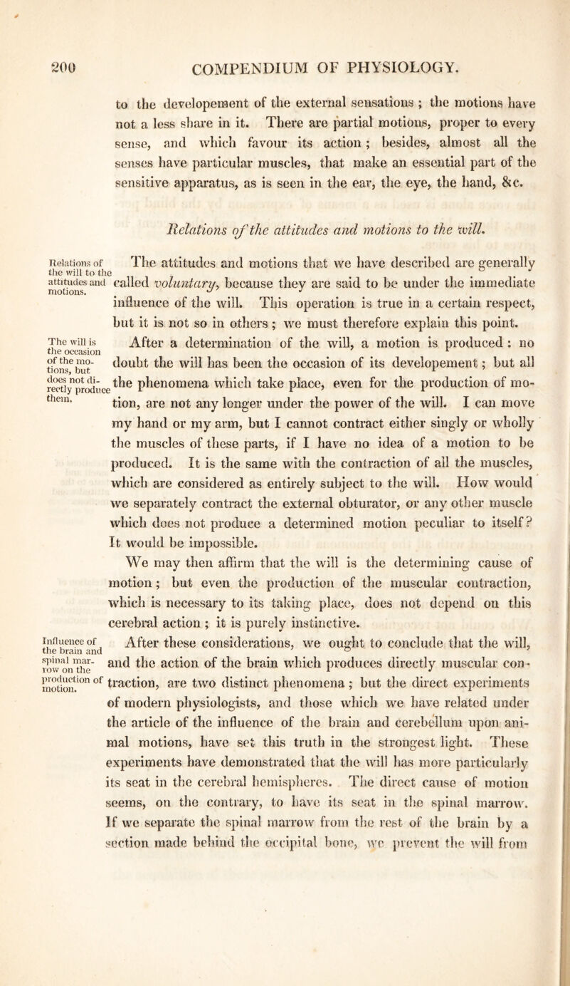 to the developeraent of the external sensations ; the motions have not a less sliare in it. There are partial motions, proper to every sense, and which favour its action; besides, almost all the senses have particular muscles, that make an essential part of the sensitive apparatus, as is seen in the ear, the eye, the hand, &c. Relations of the attitudes and motions to the tvilL The will is the occasion of the mo¬ tions, but does not di¬ rectly produce them. Relations of The attitudes and motions that we have described are ffenerally the will to the attitudes and called xioluntariu because they are said to be under the immediate motions. ^ •' influence of the will. This operation is true in a certain respect, hut it is not so in others ; we must therefore explain this point. After a determination of the will, a motion is produced : no doubt the will has been the occasion of its developement; but all the phenomena which take place, even for the production of mo¬ tion, are not any longer under the power of the will. I can move my hand or my arm, but I cannot contract either singly or wholly the muscles of these parts, if I have no idea of a motion to be produced. It is the same with the contraction of all the muscles, which are considered as entirely subject to the will. How would we separately contract the external obturator, or any other muscle which does not produce a determined motion peculiar to itself? It would be impossible. We may then affirm that the will is the determining cause of motion; but even the production of the muscular contraction, which is necessary to its taking place, does not depend on this cerebral action ; it is purely instinctive. After these considerations, we ought to conclude that the will, and the action of the brain which produces directly muscular con- motion distinct phenomena; but the direct experiments of modern physiologists, and those which we have related under the article of the influence of the brain and cerebellum upon ani¬ mal motions, have set this truth in the strongest light. These experiments have demonstrated that the will has more particularly its seat in the cerebral hemispheres. The direct cause of motion seems, on the contrary, to have its seat in the spinal marrow. If we separate the spinal marrow from the lest of the brain by a section made behind the occipital bone, wo prevent the will from Influence of the brain and spinal mar¬ row on the